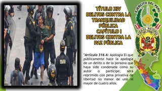 TÍTULO XIV
DELITOS CONTRA LA
TRANQUILIDAD
PÚBLICA
CAPÍTULO I
DELITOS CONTRA LA
PAZ PÚBLICA
"Artículo 316 A: Apología El que
públicamente hace la apología
de un delito o de la persona que
haya sido condenada como su
autor o partícipe, será
reprimido con pena privativa de
libertad no menor de uno ni
mayor de cuatro años.
 