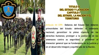 TITULO II
DEL ESTADO Y LA NACION
CAPITULO I
DEL ESTADO, LA NACION Y EL
TERRITORIO
Artículo 44 CPP.- Deberes del Estado Son deberes
primordiales del Estado: defender la soberanía
nacional; garantizar la plena vigencia de los
derechos humanos; proteger a la población de las
amenazas contra su seguridad; y promover el
bienestar general que se fundamenta en la justicia y
en el desarrollo integral y equilibrado de la Nación.
 