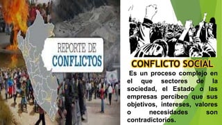 CONFLICTO SOCIAL
Es un proceso complejo en
el que sectores de la
sociedad, el Estado o las
empresas perciben que sus
objetivos, intereses, valores
o necesidades son
contradictorios.
 