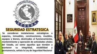 SEGURIDAD ESTRATEGICA
Se consideran instalaciones estratégicas a
espacios, inmuebles, construcciones, muebles,
equipos y bienes, destinados al funcionamiento,
mantenimiento y operación de actividades vitales
del Estado, así como aquellas que tiendan a
mantener su integridad, estabilidad y
permanencia, señala la Ley de Seguridad Nacional
 