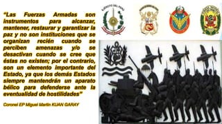 “Las Fuerzas Armadas son
instrumentos para alcanzar,
mantener, restaurar y garantizar la
paz y no son instituciones que se
organizan recién cuando se
perciben amenazas y/o se
desactivan cuando se cree que
éstas no existen; por el contrario,
son un elemento importante del
Estado, ya que los demás Estados
siempre mantendrán un aparato
bélico para defenderse ante la
eventualidad de hostilidades”
Coronel EP Miguel Martin KUAN GARAY
 