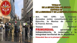 TITULO IV
DE LA ESTRUCTURA DEL ESTADO
CAPITULO XII
DE LA SEGURIDAD Y DE LA DEFENSA NACIONAL
 Art. 165 CPP.- Las Fuerzas
Armadas están constituidas por el
Ejército, la Marina de Guerra y
la Fuerza Aérea.
 Tienen como finalidad
PRIMORDIAL garantizar la
independencia, la soberanía y la
integridad territorial de la República.
 Primordial: Que es lo principal u originario.
 