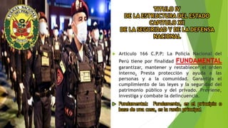 TITULO IV
DE LA ESTRUCTURA DEL ESTADO
CAPITULO XII
DE LA SEGURIDAD Y DE LA DEFENSA
NACIONAL
 Articulo 166 C.P.P: La Policía Nacional del
Perú tiene por finalidad FUNDAMENTAL
garantizar, mantener y restablecer el orden
interno. Presta protección y ayuda a las
personas y a la comunidad. Garantiza el
cumplimiento de las leyes y la seguridad del
patrimonio público y del privado. Previene,
investiga y combate la delincuencia.
 Fundamental: Fundamento, es el principio o
base de una cosa, es la razón principal
 