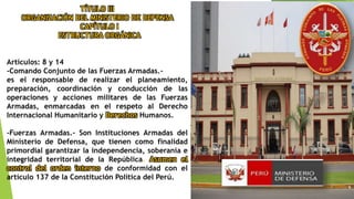 TÍTULO III
ORGANIZACIÓN DEL MINISTERIO DE DEFENSA
CAPÍTULO I
ESTRUCTURA ORGÁNICA
Artículos: 8 y 14
-Comando Conjunto de las Fuerzas Armadas.-
es el responsable de realizar el planeamiento,
preparación, coordinación y conducción de las
operaciones y acciones militares de las Fuerzas
Armadas, enmarcadas en el respeto al Derecho
Internacional Humanitario y Derechos Humanos.
-Fuerzas Armadas.- Son Instituciones Armadas del
Ministerio de Defensa, que tienen como finalidad
primordial garantizar la independencia, soberanía e
integridad territorial de la República. Asumen el
control del orden interno de conformidad con el
artículo 137 de la Constitución Política del Perú.
 