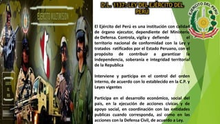 D.L. 1137: LEY DEL EJÉRCITO DEL
PERÚ
El Ejército del Perú es una institución con calidad
de órgano ejecutor, dependiente del Ministerio
de Defensa. Controla, vigila y defiende el
territorio nacional de conformidad con la Ley y
tratados ratificados por el Estado Peruano, con el
propósito de contribuir a garantizar la
independencia, soberanía e integridad territorial
de la Republica
Interviene y participa en el control del orden
interno, de acuerdo con lo establecido en la C.P. y
Leyes vigentes
Participa en el desarrollo económico, social del
pais, en la ejecución de acciones cívicas y de
apoyo social, en coordinación con las entidades
publicas cuando corresponda, así como en las
acciones con la Defensa Civil, de acuerdo a Ley.
 
