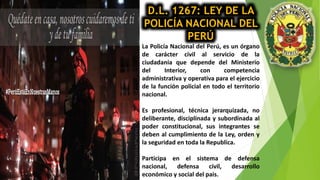 D.L. 1267: LEY DE LA
POLICÍA NACIONAL DEL
PERÚ
La Policía Nacional del Perú, es un órgano
de carácter civil al servicio de la
ciudadanía que depende del Ministerio
del Interior, con competencia
administrativa y operativa para el ejercicio
de la función policial en todo el territorio
nacional.
Es profesional, técnica jerarquizada, no
deliberante, disciplinada y subordinada al
poder constitucional, sus integrantes se
deben al cumplimiento de la Ley, orden y
la seguridad en toda la Republica.
Participa en el sistema de defensa
nacional, defensa civil, desarrollo
económico y social del pais.
 