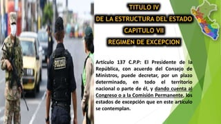 TITULO IV
DE LA ESTRUCTURA DEL ESTADO
CAPITULO VII
REGIMEN DE EXCEPCION
Artículo 137 C.P.P: El Presidente de la
República, con acuerdo del Consejo de
Ministros, puede decretar, por un plazo
determinado, en todo el territorio
nacional o parte de él, y dando cuenta al
Congreso o a la Comisión Permanente, los
estados de excepción que en este artículo
se contemplan.
 