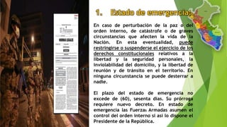1. Estado de emergencia:
En caso de perturbación de la paz o del
orden interno, de catástrofe o de graves
circunstancias que afecten la vida de la
Nación. En esta eventualidad, puede
restringirse o suspenderse el ejercicio de los
derechos constitucionales relativos a la
libertad y la seguridad personales, la
inviolabilidad del domicilio, y la libertad de
reunión y de tránsito en el territorio. En
ninguna circunstancia se puede desterrar a
nadie.
El plazo del estado de emergencia no
excede de (60), sesenta días. Su prórroga
requiere nuevo decreto. En estado de
emergencia las Fuerzas Armadas asumen el
control del orden interno si así lo dispone el
Presidente de la República.
 