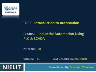 COURSE-- Industrial Automation Using
PLC & SCADA
PPT SL.NO.: --01
VERSION: - 01 LAST UPDATED ON: 23/11/2021
Presentation By: Sandeep Pharswan
TOPIC: Introduction to Automation
 