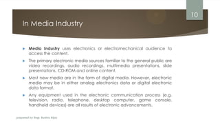 prepared by Engr. Bushra Aijaz
In Media Industry
 Media Industry uses electronics or electromechanical audience to
access the content.
 The primary electronic media sources familiar to the general public are
video recordings, audio recordings, multimedia presentations, slide
presentations, CD-ROM and online content.
 Most new media are in the form of digital media. However, electronic
media may be in either analog electronics data or digital electronic
data format.
 Any equipment used in the electronic communication process (e.g.
television, radio, telephone, desktop computer, game console,
handheld devices) are all results of electronic advancements.
10
 