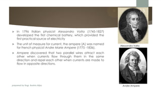 prepared by Engr. Bushra Aijaz
 In 1796 Italian physicist Alessandro Volta (1745-1827)
developed the first chemical battery, which provided the
first practical source of electricity
 The unit of measure for current, the ampere (A) was named
for French physicist Andre Marie Ampere (1775 -1836).
 Ampere discovered that two parallel wires attract each
other when currents flow through them in the same
direction and repel each other when currents are made to
flow in opposite directions.
Alessandro Volta
Andre Ampere
13
 