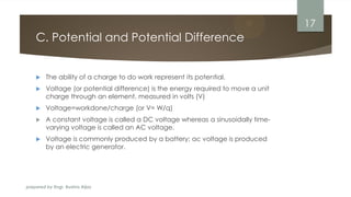 prepared by Engr. Bushra Aijaz
C. Potential and Potential Difference
 The ability of a charge to do work represent its potential.
 Voltage (or potential difference) is the energy required to move a unit
charge through an element, measured in volts (V)
 Voltage=workdone/charge (or V= W/q)
 A constant voltage is called a DC voltage whereas a sinusoidally time-
varying voltage is called an AC voltage.
 Voltage is commonly produced by a battery; ac voltage is produced
by an electric generator.
17
 