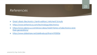 prepared by Engr. Bushra Aijaz
References
 Grab’s Basic Electronics |tenth edition| Mitchel E Schultz
 https://www.britannica.com/technology/electronics
 https://www.elprocus.com/know-about-brief-history-of-electronics-and-
their-generations/
 https://www.slideshare.net/zakilivebuzz/final-41935056
23
 