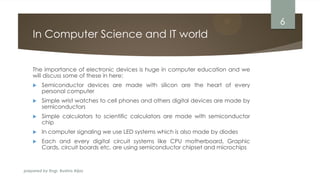prepared by Engr. Bushra Aijaz
In Computer Science and IT world
The importance of electronic devices is huge in computer education and we
will discuss some of these in here:
 Semiconductor devices are made with silicon are the heart of every
personal computer
 Simple wrist watches to cell phones and others digital devices are made by
semiconductors
 Simple calculators to scientific calculators are made with semiconductor
chip
 In computer signaling we use LED systems which is also made by diodes
 Each and every digital circuit systems like CPU motherboard, Graphic
Cards, circuit boards etc. are using semiconductor chipset and microchips
6
 