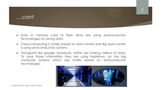 prepared by Engr. Bushra Aijaz
…cont
 Even in memory card to flash drive are using semiconductor
technologies for saving data
 Cloud computing is totally based on data center and Big data center
is using semiconductors systems
 Techgiants like google, facebook, twitter are making millions of data.
To save those information they are using haddrives, on the big
computer systems which are totally based on semiconductor
technologies.
7
 