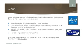 prepared by Engr. Bushra Aijaz
…cont
There has been created lots of semiconductors companies throughout globe.
Some of those prominent companies are:
 Intel –the largest maker of computer CPU in the world
 Texas Instruments –maker of the most popular electronic calculators and
thousand of other semiconductors
 Samsung –prominent Korean manufacturer of memory circuits and other
electronics
 Toshiba –large Japanese manufacture
Lots of techgiant like Intel, hp, Yahoo, ebay, Google, Apple started their
business from Silicon Valley
8
 