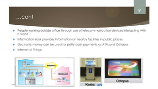 prepared by Engr. Bushra Aijaz
…cont
 People working outside office through use of telecommunication devices interacting with
IT world
 Information kiosk provides information on nearby facilities in public places
 Electronic money can be used for petty cash payments as ATM and Octopus
 Internet of Things
9
 