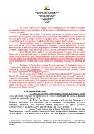 Universidade Federal de Roraima - UFRR
Projeto de Extensão Universitária
Instituto de Ciência Jurídica
Teoria Geral do Direito
Prof. Mauro Campello
“Salinha 201D”
1ª edição
2020.1
As regras de Direito têm vigência e eficácia tão somente no âmbito do território
do respectivo Estado, dependendo da anuência dos outros Estados para produzirem efeitos
em seus territórios.
O homem não é como uma árvore, não é um ser jungido à terra. Ele se
caracteriza por sua grande mobilidade social. Os homens transferem-se continuamente de
um país para outro e, mesmo ficando na própria terra, entram em contato cultural ou
mercantil com outros indivíduos, estabelecendo relações além das fronteiras.
Nesse contexto, surge o problema da harmonia das regras jurídicas de um
País com as de outros com referência à relações privadas constituídas no trato
internacional32. A disciplina jurídica, cujo objeto é dirimir os possíveis conflitos entre regras
jurídicas estabelecidas pelos diferentes Estados, chama-se Direito Internacional Privado.
Para Miguel Reale, trata-se de uma designação imprópria. Pra ele, esse
Direito não é internacional e nem é privado. O Direito Internacional Privado não possui
regras que disciplinam as relações entre pessoas, mas sim regras destinadas a determinar
quais as regras que devem ser aplicadas para disciplinar aquelas relações. Em suma, o
Direito Internacional Privado não regula conflitos de interesses, mas apenas conflitos de
leis.
Portanto, o Direito Internacional Privado não tem por finalidade reger ou
complementar relações, mas decidir sobre as regras que se destinam a essas mesmas
relações. É, por isso, um sobredireito. O Direito Internacional Privado se situa nos dizeres
de Miguel Reale como “metalinguagem jurídica”.
Reale conclui esta temática em sua reconhecida obra Lições “Preliminares de
Direito” afirmando que “um dos conceitos básicos do Direito Internacional Privado é o
critério de ordem pública. Vela pelos Direitos do estrangeiro no Brasil, enquanto não entram
em conflito com as tradições da nossa gente e de nossa sociedade, e disciplina as relações
jurídicas exequíveis no território nacional, pondo-os em consonância com os ditames de
nosso ordenamento jurídico, numa natural e renovada tarefa de conciliação do Direito
Externo com o Direito Interno.”
4.1.6. Direito Financeiro:
O Direito Financeiro é uma disciplina jurídica que tem por objeto
toda a atividade do Estado no concernente à forma de realização da receita e despesa
necessárias à execução de seus fins.
No Estado de Direito, compete a Ciência das Finanças e a
Economia fornecerem aos administradores os elementos indispensáveis à política
financeira, entretanto, tais propostas devem adequar-se as formas jurídicas,
institucionalizando-se, para garantia dos indivíduos e do próprio Estado.
Miguel Reale leciona que o Direito Financeiro é a Ciência das
Finanças em sua projeção ou potenciação institucional, se consubstanciando num sistema
de princípios e normas a que a atividade do Fisco se deve adequar. Constitui-se toda uma
32
- Por exemplo: o casamento entre um brasileiro e uma francesa. Qual o ordenamento jurídico a ser aplicado nessa
relação matrimonial? Ou o casamento entre italianos que venham a morar no Brasil. Qual o ordenamento jurídico a ser
aplicado?
 