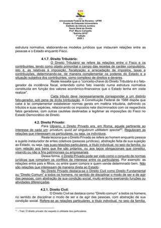 Universidade Federal de Roraima - UFRR
Projeto de Extensão Universitária
Instituto de Ciência Jurídica
Teoria Geral do Direito
Prof. Mauro Campello
“Salinha 201D”
1ª edição
2020.1
estrutura normativa, elaborando-se modelos jurídicos que instauram relações entre as
pessoas e o Estado enquanto Fisco.
4.1.7. Direito Tributário:
O Direito Tributário se refere às relações entre o Fisco e os
contribuintes, tendo como objeto primordial o campo das receitas de caráter compulsório,
isto é, as relativas à imposição, fiscalização e arrecadação de impostos, taxas e
contribuições, determinando-se, de maneira complementar os poderes do Estado e a
situação subjetiva dos contribuintes, como complexo de direitos e deveres.
Reale ressalta que o “conceito-chave do Direito Tributário é o fato-
gerador da incidência fiscal, entendido como fato inserido numa estrutura normativa
constituída em função dos valores econômico-financeiros que o Estado tenha em visita
realizar”.
Cada tributo deve necessariamente corresponder a um distinto
fato-gerador, sob pena de ilícita bitributação. A Constituição Federal de 1988 dispõe que
cabe à lei complementar estabelecer normas gerais em matéria tributária, definindo os
tributos e suas espécies, relacionando os impostos nela discriminados com os respectivos
fatos geradores, com outras cautelas destinadas a legitimar as imposições do Fisco no
Estado Democrático de Direito.
4.2. Direito Privado:
Para Ulpiano, o Direito Privado era, em Roma, aquele pertinente ao
interesse de cada um: privatum, quod ad singulorum utilitatem spectat33. Regulavam as
relações que interessam os particulares, ou seja, os indivíduos.
Reale leciona que o Direito Privado se refere ao homem enquanto pessoa
e sujeito instaurador de entes coletivos (pessoas jurídicas), abstração feita de sua sujeição
ao Estado, ou seja, nas suas relações particulares, a título individual, no seio da família, ou
com relação aos bens que lhe são próprios, ou aos laços obrigacionais que constitui,
visando ou não a fins patrimoniais ou empresariais.
Dessa forma, o Direito Privado pode ser visto como o conjunto de normas
jurídicas que compõem os conflitos de interesse entre os particulares. Por exemplo: as
relações entre pais e filhos, ou entre quem compra e quem vende determinado bem. Não
são relações que interessam de maneira direta ao Estado.
No Direito Privado destaca-se o Direito Civil como Direito Fundamental
ou “Direito Comum” a todos os homens, no sentido de disciplinar o modo de ser e de agir
das pessoas, com abstração de sua condição social, muito embora exercendo funções ou
atividades diferençadas.
4.2.1. Direito Civil:
O Direito Civil se destaca como “Direito comum” a todos os homens,
no sentido de disciplinar o modo de ser e de agir das pessoas, com abstração de sua
condição social. Refere-se as relações particulares, a título individual, no seio da família,
33
- Trad. O direito privado diz respeito à utilidade dos particulares.
 