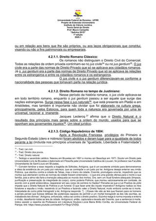 Universidade Federal de Roraima - UFRR
Projeto de Extensão Universitária
Instituto de Ciência Jurídica
Teoria Geral do Direito
Prof. Mauro Campello
“Salinha 201D”
1ª edição
2020.1
ou em relação aos bens que lhe são próprios, ou aos laços obrigacionais que constitui,
visando ou não a fins patrimoniais ou empresariais.
4.2.1.1. Direito Romano Clássico:
Os romanos não distinguiam o Direito Civil do Comercial.
Todas as relações de ordem privada continham-se no jus civile34 ou no jus gentium35. O jus
civile era a parte das normas de Direito Privado que só se aplicava aos cidadãos romanos.
Já o jus gentium era a parte das normas de Direito Privado que só se aplicava às relações
entre os estrangeiros e entre os cidadãos romanos e os estrangeiros.
O jus civile e o jus gentium diferenciavam-se conforme a
nacionalidade das pessoas que tomavam parte na relação jurídica.
4.2.1.2. Direito Romano no tempo de Justiniano:
Nesse período da história romana, o jus civile aplicava-se
em todo território romano, enquanto o jus gentium passou a ser aquele que surge das
nações estrangeiras. Surge nessa fase o jus naturale36, que está presente em Platão e em
Aristóteles, mas também é importante não olvidar que foi elaborado na cultura grega,
principalmente, pelos Estoicos, para quem toda a natureza era governada por uma lei
universal, racional e imanente.
Jacques Leclercq 37 afirma que o Direito Natural é o
resultado dos princípios mais gerais sobre a ordem do mundo, usados para que se
oponham aos governantes injustos38. Um ideal jurídico.
4.2.1.3. Código Napoleônico de 1804:
Após a Revolução Francesa, privilégios do Primeiro e
Segundo Estado (clero e nobreza) foram abolidos e deram lugar para a igualdade de todos
perante a lei (incluída nos princípios universais de “Igualdade, Liberdade e Fraternidade”)
34
- Trad. Lei civil.
35
- Trad. Direito dos povos.
36
- Trad. Direito natural.
37
- Teólogo e sacerdote católico. Nasceu em Bruxelas em 1891 e morreu em Beaufays em 1971. Doutor em Direito pela
Universidade Livre de Bruxelas e diplomado em Filosofia pela Universidade Católica de Louvain, foi professor nas Facultés
Universitaires de Saint-Louis em Bruxelas.
38
- Convém lembrar a esse respeito a tragédia de Sófocles, Antígona, que é um excelente símbolo para demonstramos
a ideia da existência de um justo por natureza, que se contrapõe a um justo por lei. Antígona deseja enterrar seu irmão
Polinice, que atentou contra a cidade de Tebas, mas o tirano da cidade, Creonte, promulgara uma lei, impedindo que os
mortos que atentaram contra as normas da cidade fossem enterrados – o que era uma grande ofensa para o morto e sua
família, pois a alma não faria a transição adequada ao mundo dos mortos. Ora, sem um ritual fúnebre adequado (limpeza,
purificação e preservação da integridade do corpo), como poderia Polinice, que morreu valorosamente em combate, de
acordo com a areté aristocrática, reaparecer em seu corpo de sombra no Hades? Percebe-se que a Lei Positiva da pólis
impede que o Direito Natural de Polinice a um funeral. O que fazer ante tão injusto imperativo? Antígona realiza os ritos
fúnebres e sepulta o irmão, resistindo à Lei Positiva e fazendo valer o Direito Natural, muito embora conde-se à morte.
Interpelada de como pôde transgredir a lei, Antígona responde: “[…] Essas não são as leis que fixaram para os homens
e jamais pensei que tivesse defesas tão poderosas capazes de permitir a um mortal transgredir as leis não escritas, as
inabaláveis leis divinas”. Antígona, enfurecida, voltou-se contra o direito positivo. Sozinha reage à norma imposta e enterra
o irmão, desafiando todas as leis da cidade. Antígona é, então, capturada e levada até Creonte, que a sentencia à morte.
Indico assistir a resenha da Professora em Literatura Doutora Lúcia Maria Britto Corrêa, da Universidade Federal do
Pampa, link: https://www.youtube.com/watch?v=Tllvgi12VDQ.
 