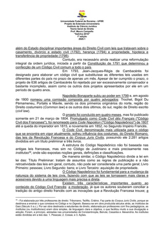 Universidade Federal de Roraima - UFRR
Projeto de Extensão Universitária
Instituto de Ciência Jurídica
Teoria Geral do Direito
Prof. Mauro Campello
“Salinha 201D”
1ª edição
2020.1
além do Estado disciplinar importantes áreas do Direito Civil com leis que tratavam sobre o
casamento, divórcio e estado civil (1792), herança (1794) e propriedade, hipoteca e
transferência de propriedade (1798).
Contudo, era necessário ainda realizar uma reformulação
integral da ordem jurídica, iniciada a partir da Constituição de 1791 que determinou a
confecção de um Código Civil comum a todo o país.
Em 1793, Jean-Jacques-Régis de Cambacérès foi
designado para elaborar um código civil que substituísse as diferentes leis usadas em
diferentes partes do país no prazo de apenas um mês. Apesar de ter cumprido o prazo, o
projeto de 636 artigos de Cambacérès foi rejeitado por ser excessivamente conservador e
bastante incompleto, assim como os outros dois projetos apresentados por ele em um
período de quatro anos.
Napoleão Bonaparte subiu ao poder em 1799 e, em agosto
de 1800 nomeou uma comissão composta por quatro advogados: Trochet, Bigot Du
Pémameneu, Portalis e Mavile, sendo os dois primeiros originários do norte, região do
Direito costumeiro (Common law) e os outros dois últimos, do sul, região de Direito escrito
(civil law).
O projeto foi concluído em quatro meses, mas foi publicado
somente em 21 de março de 1804. Promulgado como Code Civil dês Français ("Código
Civil dos Franceses"), foi renomeado para Code Napoléon ("Código Napoleônico") de 1807
até a queda do imperador em 1815, e novamente em 1852, no Segundo Império Francês.
O Code Civil, denominação mais utilizada para o código
que se encontra em vigor atualmente, sofreu influência dos costumes, do Direito Romano,
das leis da Revolução Francesa e do Corpus Juris Civilis, possuindo ele 2.281 artigos
divididos em um título preliminar e três livros.
A estrutura do Código Napoleônico não foi baseada nas
antigas leis francesas, mas sim no Código de Justiniano e mais precisamente nas
institutas39, onde são expostas noções gerais, definições e classificações.
De maneira similar, o Código Napoleônico divide a lei em
lei das: Título Preliminar: tratam de assuntos como as regras de publicação e a não
retroatividade das leis em geral, contudo, não pode ser considerada uma parte geral; Livro
Primeiro: pessoas; Livro Segundo: bens; e Livro Terceiro: aquisição de propriedade.
O Código Napoleônico foi fundamental para a mudança da
natureza do sistema de leis civis, fazendo com que as leis se tornassem mais claras e
acessíveis devido a uma linguagem mais precisa e direta.
Existem três características importantes quanto ao
conteúdo do Código Civil Francês: a moderação, já que os autores souberam conciliar a
tradição do antigo direito francês com as inovações que a Revolução Francesa trouxe; a
39
- Foi elaborada por três professores de direito: Triboniano, Teófilo, Crátino. Faz parte do Corpus Juris Civilis, porque se
destinava a ensinar o que constava no Código e no Digesto. Baseou-se em obra produzida séculos atrás, as Institutas de
Gaio (Século II a.c.). Por ser obra destinada a estudantes de direito, elaborada por professores com fins pedagógicos, as
Institutas (ou Instituitiones) eram obra simples, de linguagem clara e objetiva, o que facilitou muito a sua divulgação e
adoção. Foram, a princípio, adotadas nas universidades de Constantinopla, Beirute, Cesaréia e Alexandria. As institutas
estão divididas em a leis das: 1. Pessoas; 2. Coisas; e 3. Ações.
 