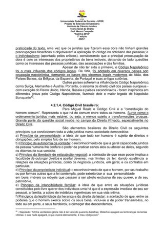 Universidade Federal de Roraima - UFRR
Projeto de Extensão Universitária
Instituto de Ciência Jurídica
Teoria Geral do Direito
Prof. Mauro Campello
“Salinha 201D”
1ª edição
2020.1
praticidade do texto, uma vez que os juristas que fizeram essa obra não tinham grandes
preocupações filosóficas e objetivavam a aplicação do código no cotidiano das pessoas; e
o individualismo (apontada pelos críticos), considerando que a principal preocupação da
obra é com os interesses dos proprietários de bens imóveis, deixando de lado questões
como os interesses das pessoas jurídicas, das associações e das famílias.
Apesar de não ter sido o primeiro, o Código Napoleônico
foi o mais influente dos códigos legais. De fato, foi adotado em diversos países sob
ocupação napoleônica, formando as bases dos sistemas legais modernos da Itália, dos
Países Baixos, da Bélgica, da Espanha, de Portugal e suas antigas colônias.
Outros países sofreram a influência do Código Napoleônico,
como Suíça, Alemanha e Áustria. Portanto, o sistema de direito civil dos países europeus -
com exceção do Reino Unido, Irlanda, Rússia e países escandinavos - foram inspirados em
diferentes graus pelo Código Napoleônico, fazendo dele o maior legado de Napoleão
Bonaparte40.
4.2.1.4. Código Civil brasileiro:
Para Miguel Reale o Código Civil é a “constituição do
homem comum”. Representa o que há de comum entre todos os homens. Surge como o
ordenamento jurídico mais estável, ou seja, o menos sujeito a transformações bruscas.
Grande parte da questão social reside no campo do Direito Privado, especialmente no
Direito Civil.
São elementos basilares do Direito Civil os seguintes
princípios que condicionam toda a vida jurídica numa sociedade democrática:
a) Princípio da personalidade: a ideia de que todo ser humano é sujeito de direitos e
obrigações, pelo simples fato de ser homem.
b) Princípio da autonomia da vontade: o reconhecimento de que a geral capacidade jurídica
da pessoa humana lhe confere o poder de praticar certos atos ou abster-se deles, segundo
os ditames de sua vontade.
c) Princípio da liberdade de estipulação negocial: a admissão de que esse poder implica a
faculdade de outorgar direitos e aceitar deveres, nos limites da lei, dando existência a
relações ou situações jurídicas, como os negócios jurídicos, em geral, e os contratos em
particular.
d) Princípio da propriedade individual: o reconhecimento de que o homem, por seu trabalho
ou por formas outras que a lei contempla, pode exteriorizar a sua personalidade
em bens imóveis ou móveis que passam a ser objeto exclusivo de seu querer, e de seu
patrimônio.
e) Princípio da intangibilidade familiar: a ideia de que entre as situações jurídicas
constituídas pelo livre querer dos indivíduos uma há que é a expressão imediata de seu ser
pessoal, a família, a cobro de indébitas ingerências em sua vida íntima.
f) Princípios da legitimidade da herança e do direito de testar: a aceitação de que, entre os
poderes que o homem exerce sobre os seus bens, inclui-se o de poder transmiti-los, no
todo ou em parte, a seus herdeiros, a começar dos descendentes.
40
- Napoleão: “Minha verdadeira glória não é ter vencido quarenta batalhas; Waterloo apagará as lembranças de tantas
vitórias; o que nada apagará, o que viverá eternamente, é meu código civil.”
 