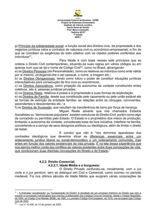 Universidade Federal de Roraima - UFRR
Projeto de Extensão Universitária
Instituto de Ciência Jurídica
Teoria Geral do Direito
Prof. Mauro Campello
“Salinha 201D”
1ª edição
2020.1
g) Princípio da solidariedade social: a função social dos direitos civis, da propriedade e dos
negócios jurídicos (atos e contratos de natureza civil ou econômico-empresarial), a fim de
que se conciliem as exigências do todo coletivo com os citados poderes conferidos aos
indivíduos41.
Para Reale é com base nesses sete princípios que se
ordena o Direito Civil contemporâneo, situando-se suas regras em vários códigos ou em
apenas num que se dá o nome de Código Civil42, como no Brasil, abrangendo:
a) os Direitos Pessoais (da Personalidade), como os relativos ao indivíduo como ente válido
por si mesmo, protegendo-lhe o ser pessoal, o nome, a imagem etc.;
b) os Direitos Obrigacionais, tendo como fulcro o poder de constituir situações jurídicas
intersubjetivas para consecução de fins civis ou econômicos;
c) os Direitos Associativos, como projeção da autonomia da vontade constituindo entes
coletivos, isto é, pessoas jurídicas privadas;
d) os Direitos Reais, relativos à posse e à propriedade e suas formas de explicitação;
e) os Direitos de Família, desde sua constituição pelo casamento ou pela união estável até
as formas de extinção da entidade familiar, as relações entre os cônjuges, conviventes,
ascendentes e descendentes etc.; e
f) os Direitos de Sucessão, que resultam da transferência de bens por força de herança.
Miguel Reale adverte que nos chamados Estados
Socialistas ou “democracias populares” existem estruturas do Direito Civil, porém como algo
de concebido ou permitido pelo Estado. O Estado é o proprietário dos meios de produção,
limitando a autonomia da vontade, considerada base da livre iniciativa. Interfere na família,
convertendo-a a serviço de seus desígnios políticos ou ideológicos, além de limitar o direito
de testar.
E conclui que não é “nos domínios aparatosos dos
contrastes ideológicos que devemos situar as diferenças essenciais entre um
ordenamento jurídico liberal ou social-democrático e um ordenamento comunista, mas
antes em função dos valores existenciais da vida privada. É na tela dessa experiência que
nos damos melhor conta dos conflitos de valores existentes entre duas concepções de vida,
que condicionam duas distintas concepções do Direito e do Estado.”
4.2.2. Direito Comercial:
4.2.2.1. Idade Média e a burguesia:
O Direito Privado confundiu-se, inicialmente, com o jus
civile e o jus gentium, sem se distinguir em Civil e Comercial, como ocorreu no período
medieval. Foi nos últimos séculos da Idade Média que surgiram várias corporações de
41
- A chamada “socialização” ou “humanização do Direito” é resultado de um processo histórico do Direito que veio a
superar a concepção individualista que orientou a elaboração dos Códigos Civis do Ocidente, desde o Código Napoleão,
de 1804, ao Código Civil Alemão (BGB), de 1900, e o primeiro Código Civil brasileiro, de 1916, ora revogado pelo Código
Civil de 2002.
42
- Lei nº 10.406, de 10 de janeiro de 2002.
 