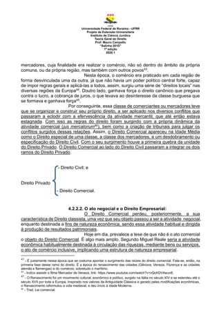 Universidade Federal de Roraima - UFRR
Projeto de Extensão Universitária
Instituto de Ciência Jurídica
Teoria Geral do Direito
Prof. Mauro Campello
“Salinha 201D”
1ª edição
2020.1
mercadores, cuja finalidade era realizar o comércio, não só dentro do âmbito da própria
comuna, ou da própria região, mas também com outros povos43.
Nesta época, o comércio era praticado em cada região de
forma desvinculada uma da outra, já que não havia um poder político central forte, capaz
de impor regras gerais e aplicá-las a todos, assim, surgiu uma série de “direitos locais” nas
diversas regiões da Europa44. Doutro lado, ganhava força o direito canônico que pregava
contra o lucro, a cobrança de juros, o que levava ao desinteresse da classe burguesa que
se formava e ganhava força45.
Por conseguinte, essa classe de comerciantes ou mercadores teve
que se organizar e construir seu próprio direito, a ser aplicado nos diversos conflitos que
passaram a eclodir com a efervescência da atividade mercantil, que até então estava
estagnada. Com isso as regras do direito foram surgindo com a própria dinâmica da
atividade comercial (jus mercatorum46), bem como a criação de tribunais para julgar os
conflitos surgidos dessas relações. Assim, o Direito Comercial apareceu na Idade Média
como o Direito especial de uma classe, a classe dos mercadores, e um desdobramento ou
especificação do Direito Civil. Com o seu surgimento houve a primeira quebra da unidade
do Direito Privado. O Direito Comercial ao lado do Direito Civil passaram a integrar os dois
ramos do Direito Privado.
- Direito Civil; e
Direito Privado
- Direito Comercial.
4.2.2.2. O ato negocial e o Direito Empresarial:
O Direito Comercial perdeu, posteriormente, a sua
característica de Direito classista, uma vez que seu objeto passou a ser a atividade negocial,
enquanto destinada a fins de natureza econômica, sendo essa atividade habitual e dirigida
à produção de resultados patrimoniais.
Hoje em dia, prevalece a tese de que não é o ato comercial
o objeto do Direito Comercial. É algo mais amplo. Segundo Miguel Reale seria a atividade
econômica habitualmente destinada à circulação das riquezas, mediante bens ou serviços,
o ato de comércio inclusive, implicando uma estrutura de natureza empresarial.
43
- É justamente nessa época que se costuma apontar o surgimento das raízes do direito comercial. Fala-se, então, na
primeira fase desse ramo do direito. É a época do renascimento das cidades (Gênova, Veneza, Florença e as cidades
alemãs e flamengas) e do comércio, sobretudo o marítimo.
44
- Indico assistir o filme Mercador de Veneza, link: https://www.youtube.com/watch?v=vQohDV4wun8.
45
- O Renascimento foi um movimento cultural, econômico e político, surgido na Itália no século XIV e se estendeu até o
século XVII por toda a Europa. Inspirado nos valores da Antiguidade Clássica e gerado pelas modificações econômicas,
o Renascimento reformulou a vida medieval, e deu início à Idade Moderna.
46
- Trad. Lei comercial.
 