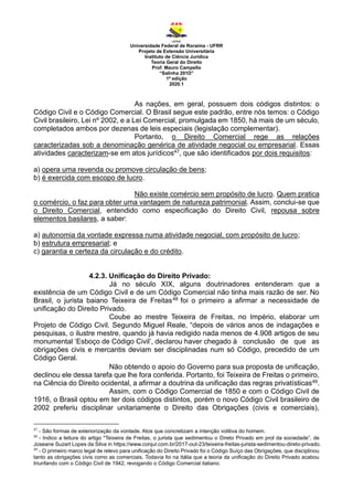 Universidade Federal de Roraima - UFRR
Projeto de Extensão Universitária
Instituto de Ciência Jurídica
Teoria Geral do Direito
Prof. Mauro Campello
“Salinha 201D”
1ª edição
2020.1
As nações, em geral, possuem dois códigos distintos: o
Código Civil e o Código Comercial. O Brasil segue este padrão, entre nós temos: o Código
Civil brasileiro, Lei nº 2002, e a Lei Comercial, promulgada em 1850, há mais de um século,
completados ambos por dezenas de leis especiais (legislação complementar).
Portanto, o Direito Comercial rege as relações
caracterizadas sob a denominação genérica de atividade negocial ou empresarial. Essas
atividades caracterizam-se em atos jurídicos47, que são identificados por dois requisitos:
a) opera uma revenda ou promove circulação de bens;
b) é exercida com escopo de lucro.
Não existe comércio sem propósito de lucro. Quem pratica
o comércio, o faz para obter uma vantagem de natureza patrimonial. Assim, conclui-se que
o Direito Comercial, entendido como especificação do Direito Civil, repousa sobre
elementos basilares, a saber:
a) autonomia da vontade expressa numa atividade negocial, com propósito de lucro;
b) estrutura empresarial; e
c) garantia e certeza da circulação e do crédito.
4.2.3. Unificação do Direito Privado:
Já no século XIX, alguns doutrinadores entenderam que a
existência de um Código Civil e de um Código Comercial não tinha mais razão de ser. No
Brasil, o jurista baiano Teixeira de Freitas48 foi o primeiro a afirmar a necessidade de
unificação do Direito Privado.
Coube ao mestre Teixeira de Freitas, no Império, elaborar um
Projeto de Código Civil. Segundo Miguel Reale, “depois de vários anos de indagações e
pesquisas, o ilustre mestre, quando já havia redigido nada menos de 4.908 artigos de seu
monumental ‘Esboço de Código Civil’, declarou haver chegado à conclusão de que as
obrigações civis e mercantis deviam ser disciplinadas num só Código, precedido de um
Código Geral.
Não obtendo o apoio do Governo para sua proposta de unificação,
declinou ele dessa tarefa que lhe fora conferida. Portanto, foi Teixeira de Freitas o primeiro,
na Ciência do Direito ocidental, a afirmar a doutrina da unificação das regras privatísticas49.
Assim, com o Código Comercial de 1850 e com o Código Civil de
1916, o Brasil optou em ter dois códigos distintos, porém o novo Código Civil brasileiro de
2002 preferiu disciplinar unitariamente o Direito das Obrigações (civis e comerciais),
47
- São formas de exteriorização da vontade. Atos que concretizam a intenção volitiva do homem.
48
- Indico a leitura do artigo "Teixeira de Freitas, o jurista que sedimentou o Direto Privado em prol da sociedade”, de
Joseane Suzart Lopes da Silva in https://www.conjur.com.br/2017-out-23/teixeira-freitas-jurista-sedimentou-direto-privado.
49
- O primeiro marco legal de relevo para unificação do Direito Privado foi o Código Suíço das Obrigações, que disciplinou
tanto as obrigações civis como as comerciais. Todavia foi na Itália que a teoria da unificação do Direito Privado acabou
triunfando com o Código Civil de 1942, revogando o Código Comercial italiano.
 
