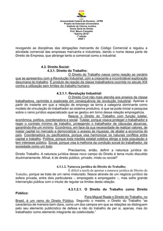 Universidade Federal de Roraima - UFRR
Projeto de Extensão Universitária
Instituto de Ciência Jurídica
Teoria Geral do Direito
Prof. Mauro Campello
“Salinha 201D”
1ª edição
2020.1
revogando as disciplinas das obrigações mercantis do Código Comercial e regulou a
atividade comercial das empresas mercantis e industriais, dando o nome dessa parte de
Direito de Empresa, que abrange tanto a comercial como a industrial.
4.3. Direito Social:
4.3.1. Direito do Trabalho:
O Direito do Trabalho nasce como reação ao cenário
que se apresentou com a Revolução Industrial, com a crescente e incontrolável exploração
desumana do trabalho. É produto da reação da classe trabalhadora ocorrida no século XIX
contra a utilização sem limites do trabalho humano.
4.3.1.1. Revolução Industrial:
O Direito Civil não mais atendia aos anseios de classe
trabalhadora, oprimida e explorada em consequência da revolução industrial. Apenas a
partir do instante em que a relação de emprego se torna a categoria dominante como
modelo de vinculação do trabalhador ao sistema produtivo, é que se pode iniciar a pesquisa
sobre o ramo jurídico especializado que se gestou em torno dessa relação empregatícia.
Nascia o Direito do Trabalho com função tutelar,
econômica, política, coordenadora e social. Tutelar, porque visava proteger o trabalhador e
reger o contrato mínimo de trabalho, protegendo o trabalhador de cláusulas abusivas,
garantindo-lhe um mínimo. Econômico, em face da sua necessidade de realizar valores, de
injetar capital no mercado e democratizar o acesso às riquezas, de abalar a economia do
país. Coordenadora ou pacificadora, porque visa harmonizar os naturais conflitos entre
capital e trabalho. Política, porque toda medida estatal coletiva atinge a toda população e
tem interesse público. Social, porque visa à melhoria da condição social do trabalhador, da
sociedade como um todo.
Precisamos, então, definir a natureza jurídica do
Direito Trabalho. A natureza jurídica desse novo campo do Direito é tema muito discutido
doutrinariamente. Afinal, é de direito público, privado, misto ou social?
4.3.1.2. Natureza jurídica do Direito do Trabalho:
É difícil a tarefa de apontar a natureza jurídica do Direito do
Trabalho, porque se trata de um ramo misturado. Nasce através de um negócio jurídico da
esfera privada, entre dois particulares – empregado e empregador –, mas sofre grande
intervenção pública com o intuito de regular os limites desta relação.
4.3.1.2.1. O Direito do Trabalho como Direito
Público:
Para Miguel Reale o Direito do Trabalho, no
Brasil, é um ramo do Direito Público. Segundo o mestre, o Direito do Trabalho “se
caracteriza de maneira bem clara, como um dos campos em que as relações se distinguem
pelo seu elemento publicístico de defesa e não do trabalho de per si, apenas, mas do
trabalhador como elemento integrante da coletividade.”
 