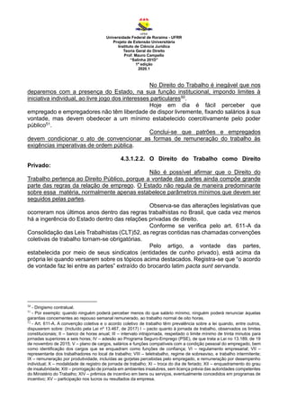 Universidade Federal de Roraima - UFRR
Projeto de Extensão Universitária
Instituto de Ciência Jurídica
Teoria Geral do Direito
Prof. Mauro Campello
“Salinha 201D”
1ª edição
2020.1
No Direito do Trabalho é inegável que nos
deparemos com a presença do Estado, na sua função institucional, impondo limites à
iniciativa individual, ao livre jogo dos interesses particulares50.
Hoje em dia é fácil perceber que
empregado e empregadores não têm liberdade de dispor livremente, fixando salários à sua
vontade, mas devem obedecer a um mínimo estabelecido coercitivamente pelo poder
público51.
Conclui-se que patrões e empregados
devem condicionar o ato de convencionar as formas de remuneração do trabalho às
exigências imperativas de ordem pública.
4.3.1.2.2. O Direito do Trabalho como Direito
Privado:
Não é possível afirmar que o Direito do
Trabalho pertença ao Direito Público, porque a vontade das partes ainda compõe grande
parte das regras da relação de emprego. O Estado não regula de maneira predominante
sobre essa matéria, normalmente apenas estabelece parâmetros mínimos que devem ser
seguidos pelas partes.
Observa-se das alterações legislativas que
ocorreram nos últimos anos dentro das regras trabalhistas no Brasil, que cada vez menos
há a ingerência do Estado dentro das relações privadas de direito.
Conforme se verifica pelo art. 611-A da
Consolidação das Leis Trabalhistas (CLT)52, as regras contidas nas chamadas convenções
coletivas de trabalho tornam-se obrigatórias.
Pelo artigo, a vontade das partes,
estabelecida por meio de seus sindicatos (entidades de cunho privado), está acima da
própria lei quando versarem sobre os tópicos acima destacados. Registra-se que “o acordo
de vontade faz lei entre as partes” extraído do brocardo latim pacta sunt servanda.
50
- Dirigismo contratual.
51
- Por exemplo: quando ninguém poderá perceber menos do que salário mínimo, ninguém poderá renunciar àquelas
garantias concernentes ao repouso semanal remunerado, ao trabalho normal de oito horas.
52
- Art. 611-A. A convenção coletiva e o acordo coletivo de trabalho têm prevalência sobre a lei quando, entre outros,
dispuserem sobre: (Incluído pela Lei nº 13.467, de 2017) I – pacto quanto à jornada de trabalho, observados os limites
constitucionais; II – banco de horas anual; III – intervalo intrajornada, respeitado o limite mínimo de trinta minutos para
jornadas superiores a seis horas; IV – adesão ao Programa Seguro-Emprego (PSE), de que trata a Lei no 13.189, de 19
de novembro de 2015; V – plano de cargos, salários e funções compatíveis com a condição pessoal do empregado, bem
como identificação dos cargos que se enquadram como funções de confiança; VI – regulamento empresarial; VII –
representante dos trabalhadores no local de trabalho; VIII – teletrabalho, regime de sobreaviso, e trabalho intermitente;
IX – remuneração por produtividade, incluídas as gorjetas percebidas pelo empregado, e remuneração por desempenho
individual; X – modalidade de registro de jornada de trabalho; XI – troca do dia de feriado; XII – enquadramento do grau
de insalubridade; XIII – prorrogação de jornada em ambientes insalubres, sem licença prévia das autoridades competentes
do Ministério do Trabalho; XIV – prêmios de incentivo em bens ou serviços, eventualmente concedidos em programas de
incentivo; XV – participação nos lucros ou resultados da empresa.
 