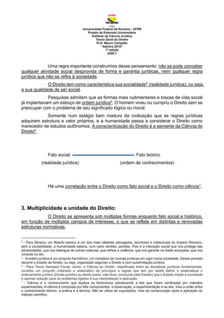 Universidade Federal de Roraima - UFRR
Projeto de Extensão Universitária
Instituto de Ciência Jurídica
Teoria Geral do Direito
Prof. Mauro Campello
“Salinha 201D”
1ª edição
2020.1
Uma regra importante construímos desse pensamento: não se pode conceber
qualquer atividade social desprovida de forma e garantia jurídicas, nem qualquer regra
jurídica que não se refira à sociedade.
O Direito tem como característica sua socialidade4 (realidade jurídica), ou seja,
a sua qualidade de ser social.
Pesquisas admitem que as formas mais rudimentares e toscas de vida social
já implantavam um esboço de ordem jurídica5. O homem viveu ou cumpriu o Direito sem se
preocupar com o problema de seu significado lógico ou moral.
Somente num estágio bem maduro da civilização que as regras jurídicas
adquirem estrutura e valor próprios, e a humanidade passa a considerar o Direito como
merecedor de estudos autônomos. A conscientização do Direito é a semente da Ciência do
Direito6.
Fato social Fato teórico
(realidade jurídica) (ordem de conhecimentos)
Há uma correlação entre o Direito como fato social e o Direito como ciência7.
3. Multiplicidade e unidade do Direito:
O Direito se apresenta sob múltiplas formas enquanto fato social e histórico,
em função de múltiplos campos de interesse, o que se reflete em distintas e renovadas
estruturas normativas.
4
- Para Sêneca, um filósofo estoico e um dos mais célebres advogados, escritores e intelectuais do Império Romano,
sem a sociabilidade, a humanidade estaria, num certo sentido, perdida. Pois é a interação social que nos protege das
adversidades, que nos distingue de outras criaturas, que refreia a violência, que nos garante na idade avançada, que nos
consola na dor.
5
- A ordem jurídica é um conjunto harmônico, um complexo de normas jurídicas em vigor numa sociedade. Desse preceito
decorre o Estado de Direito, ou seja, organizado segundo o Direito e com autolimitação jurídica.
6
- Para Tércio Sampaio Ferraz Júnior, a Ciência do Direito, classificada entre as disciplinas jurídicas fundamentais,
constitui um conjunto ordenado e sistemático de princípios e regras que tem por tarefa definir e sistematizar o
ordenamento jurídico (Direito positivo ou direito posto, vale dizer, produzido pelo Estado) que o Estado impõe à sociedade
e apontar solução para os problemas ligados à sua interpretação e aplicação.
7
- Ciência é o conhecimento que explica os fenômenos obedecendo a leis que foram verificadas por métodos
experimentais. A ciência é composta por três componentes: a observação, a experimentação e as leis. Visa a união entre
o conhecimento teórico, a prática e a técnica. Não se utiliza de suposições, mas da comprovação após a aplicação do
método científico.
 