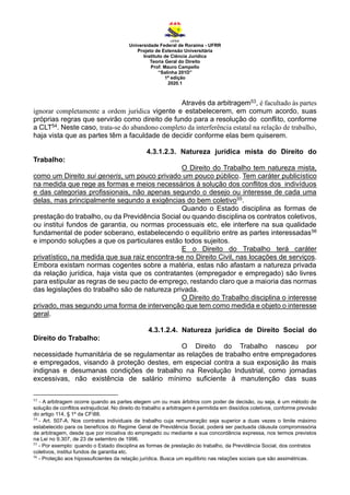 Universidade Federal de Roraima - UFRR
Projeto de Extensão Universitária
Instituto de Ciência Jurídica
Teoria Geral do Direito
Prof. Mauro Campello
“Salinha 201D”
1ª edição
2020.1
Através da arbitragem53, é facultado às partes
ignorar completamente a ordem jurídica vigente e estabelecerem, em comum acordo, suas
próprias regras que servirão como direito de fundo para a resolução do conflito, conforme
a CLT54. Neste caso, trata-se do abandono completo da interferência estatal na relação de trabalho,
haja vista que as partes têm a faculdade de decidir conforme elas bem quiserem.
4.3.1.2.3. Natureza jurídica mista do Direito do
Trabalho:
O Direito do Trabalho tem natureza mista,
como um Direito sui generis, um pouco privado um pouco público. Tem caráter publicístico
na medida que rege as formas e meios necessários à solução dos conflitos dos indivíduos
e das categorias profissionais, não apenas segundo o desejo ou interesse de cada uma
delas, mas principalmente segundo a exigências do bem coletivo55.
Quando o Estado disciplina as formas de
prestação do trabalho, ou da Previdência Social ou quando disciplina os contratos coletivos,
ou institui fundos de garantia, ou normas processuais etc, ele interfere na sua qualidade
fundamental de poder soberano, estabelecendo o equilíbrio entre as partes interessadas56
e impondo soluções a que os particulares estão todos sujeitos.
E o Direito do Trabalho terá caráter
privatístico, na medida que sua raiz encontra-se no Direito Civil, nas locações de serviços.
Embora existam normas cogentes sobre a matéria, estas não afastam a natureza privada
da relação jurídica, haja vista que os contratantes (empregador e empregado) são livres
para estipular as regras de seu pacto de emprego, restando claro que a maioria das normas
das legislações do trabalho são de natureza privada.
O Direito do Trabalho disciplina o interesse
privado, mas segundo uma forma de intervenção que tem como medida e objeto o interesse
geral.
4.3.1.2.4. Natureza jurídica de Direito Social do
Direito do Trabalho:
O Direito do Trabalho nasceu por
necessidade humanitária de se regulamentar as relações de trabalho entre empregadores
e empregados, visando à proteção destes, em especial contra a sua exposição às mais
indignas e desumanas condições de trabalho na Revolução Industrial, como jornadas
excessivas, não existência de salário mínimo suficiente à manutenção das suas
53
- A arbitragem ocorre quando as partes elegem um ou mais árbitros com poder de decisão, ou seja, é um método de
solução de conflitos extrajudicial. No direito do trabalho a arbitragem é permitida em dissídios coletivos, conforme previsão
do artigo 114, § 1º da CF88.
54
- Art. 507-A. Nos contratos individuais de trabalho cuja remuneração seja superior a duas vezes o limite máximo
estabelecido para os benefícios do Regime Geral de Previdência Social, poderá ser pactuada cláusula compromissória
de arbitragem, desde que por iniciativa do empregado ou mediante a sua concordância expressa, nos termos previstos
na Lei no 9.307, de 23 de setembro de 1996.
55
- Por exemplo: quando o Estado disciplina as formas de prestação do trabalho, da Previdência Social, dos contratos
coletivos, institui fundos de garantia etc.
56
- Proteção aos hipossuficientes da relação jurídica. Busca um equilíbrio nas relações sociais que são assimétricas.
 