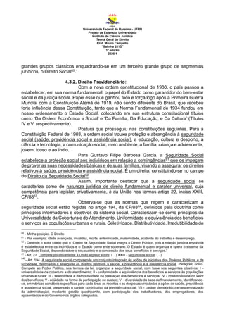 Universidade Federal de Roraima - UFRR
Projeto de Extensão Universitária
Instituto de Ciência Jurídica
Teoria Geral do Direito
Prof. Mauro Campello
“Salinha 201D”
1ª edição
2020.1
grandes grupos clássicos enquadrando-se em um terceiro grande grupo de segmentos
jurídicos, o Direito Social60.”
4.3.2. Direito Previdenciário:
Com a nova ordem constitucional de 1988, o país passou a
estabelecer, em sua norma fundamental, o papel do Estado como garantidor do bem-estar
social e da justiça social. Papel esse que ganhou foco e força logo após a Primeira Guerra
Mundial com a Constituição Alemã de 1919, não sendo diferente do Brasil, que recebeu
forte influência dessa Constituição, tanto que a Norma Fundamental de 1934 fundou em
nosso ordenamento o Estado Social, colocando em sua estrutura constitucional títulos
como ‘Da Ordem Econômica e Social’ e ‘Da Família, Da Educação, e Da Cultura’ (Títulos
IV e V, respectivamente).
Postura que prosseguiu nas constituições seguintes. Para a
Constituição Federal de 1988, a ordem social trouxe proteção e abrangência à seguridade
social (saúde, previdência social e assistência social), a educação, cultura e desporto, a
ciência e tecnologia, a comunicação social, meio ambiente, a família, criança e adolescente,
jovem, idoso e ao índio.
Para Gustavo Filipe Barbosa Garcia, a Seguridade Social
estabelece a proteção social aos indivíduos em relação a contingências61 que os impeçam
de prover as suas necessidades básicas e de suas famílias, visando a assegurar os direitos
relativos à saúde, previdência e assistência social. É um direito, constituindo-se no campo
do Direito da Seguridade Social62.
Assim, importante destacar que a seguridade social se
caracteriza como de natureza jurídica de direito fundamental e caráter universal, cuja
competência para legislar, privativamente, é da União nos termos artigo 22, inciso XXIII,
CF/8863.
Observa-se que as normas que regem e caracterizam a
seguridade social estão regidas no artigo 194, da CF/8864, definidos pela doutrina como
princípios informadores e objetivos do sistema social. Caracterizam-se como princípios da
Universalidade da Cobertura e do Atendimento, Uniformidade e equivalência dos benefícios
e serviços às populações urbanas e rurais, Seletividade, Distributividade, Irredutibilidade do
60
- Minha posição. O Direito
61
- Por exemplo: idade avançada, invalidez, morte, enfermidade, maternidade, acidente do trabalho e desemprego.
62
- Defende o autor citado que o “Direito da Seguridade Social integra o Direito Público, pois a relação jurídica envolvida
é estabelecida entre os indivíduos e o Estado como ente soberano. O Estado é quem organiza e opera o sistema da
Seguridade Social, dispondo sobre o seu custeio e a concessão dos seus benefícios e serviços.”
63
- Art. 22. Compete privativamente à União legislar sobre: (…) XXIII - seguridade social; (...)
64
- Art. 194. A seguridade social compreende um conjunto integrado de ações de iniciativa dos Poderes Públicos e da
sociedade, destinadas a assegurar os direitos relativos à saúde, à previdência e à assistência social. Parágrafo único.
Compete ao Poder Público, nos termos da lei, organizar a seguridade social, com base nos seguintes objetivos: I -
universalidade da cobertura e do atendimento; II - uniformidade e equivalência dos benefícios e serviços às populações
urbanas e rurais; III - seletividade e distributividade na prestação dos benefícios e serviços; IV - irredutibilidade do valor
dos benefícios; V - eqüidade na forma de participação no custeio; VI - diversidade da base de financiamento, identificando-
se, em rubricas contábeis específicas para cada área, as receitas e as despesas vinculadas a ações de saúde, previdência
e assistência social, preservado o caráter contributivo da previdência social; VII - caráter democrático e descentralizado
da administração, mediante gestão quadripartite, com participação dos trabalhadores, dos empregadores, dos
aposentados e do Governo nos órgãos colegiados.
 