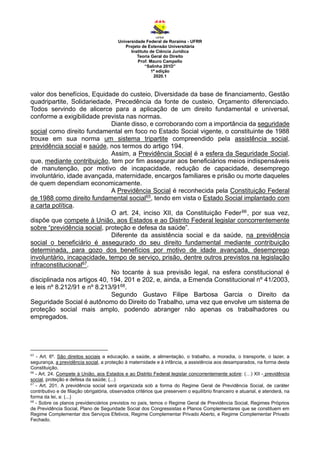 Universidade Federal de Roraima - UFRR
Projeto de Extensão Universitária
Instituto de Ciência Jurídica
Teoria Geral do Direito
Prof. Mauro Campello
“Salinha 201D”
1ª edição
2020.1
valor dos benefícios, Equidade do custeio, Diversidade da base de financiamento, Gestão
quadripartite, Solidariedade, Precedência da fonte de custeio, Orçamento diferenciado.
Todos servindo de alicerce para a aplicação de um direito fundamental e universal,
conforme a exigibilidade prevista nas normas.
Diante disso, e corroborando com a importância da seguridade
social como direito fundamental em foco no Estado Social vigente, o constituinte de 1988
trouxe em sua norma um sistema tripartite compreendido pela assistência social,
previdência social e saúde, nos termos do artigo 194.
Assim, a Previdência Social é a esfera da Seguridade Social,
que, mediante contribuição, tem por fim assegurar aos beneficiários meios indispensáveis
de manutenção, por motivo de incapacidade, redução de capacidade, desemprego
involuntário, idade avançada, maternidade, encargos familiares e prisão ou morte daqueles
de quem dependiam economicamente.
A Previdência Social é reconhecida pela Constituição Federal
de 1988 como direito fundamental social65, tendo em vista o Estado Social implantado com
a carta política.
O art. 24, inciso XII, da Constituição Feder66, por sua vez,
dispõe que compete à União, aos Estados e ao Distrito Federal legislar concorrentemente
sobre “previdência social, proteção e defesa da saúde”.
Diferente da assistência social e da saúde, na previdência
social o beneficiário é assegurado do seu direito fundamental mediante contribuição
determinada, para gozo dos benefícios por motivo de idade avançada, desemprego
involuntário, incapacidade, tempo de serviço, prisão, dentre outros previstos na legislação
infraconstitucional67.
No tocante à sua previsão legal, na esfera constitucional é
disciplinada nos artigos 40, 194, 201 e 202, e, ainda, a Emenda Constitucional nº 41/2003,
e leis nº 8.212/91 e nº 8.213/9168.
Segundo Gustavo Filipe Barbosa Garcia o Direito da
Seguridade Social é autônomo do Direito do Trabalho, uma vez que envolve um sistema de
proteção social mais amplo, podendo abranger não apenas os trabalhadores ou
empregados.
65
- Art. 6º. São direitos sociais a educação, a saúde, a alimentação, o trabalho, a moradia, o transporte, o lazer, a
segurança, a previdência social, a proteção à maternidade e à infância, a assistência aos desamparados, na forma desta
Constituição.
66
- Art. 24. Compete à União, aos Estados e ao Distrito Federal legislar concorrentemente sobre: (…) XII - previdência
social, proteção e defesa da saúde; (...)
67
- Art. 201. A previdência social será organizada sob a forma do Regime Geral de Previdência Social, de caráter
contributivo e de filiação obrigatória, observados critérios que preservem o equilíbrio financeiro e atuarial, e atenderá, na
forma da lei, a: (...)
68
- Sobre os planos previdenciários previstos no país, temos o Regime Geral de Previdência Social, Regimes Próprios
de Previdência Social, Plano de Seguridade Social dos Congressistas e Planos Complementares que se constituem em
Regime Complementar dos Serviços Efetivos, Regime Complementar Privado Aberto, e Regime Complementar Privado
Fechado.
 