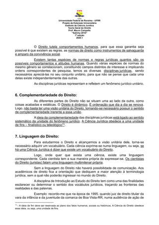 Universidade Federal de Roraima - UFRR
Projeto de Extensão Universitária
Instituto de Ciência Jurídica
Teoria Geral do Direito
Prof. Mauro Campello
“Salinha 201D”
1ª edição
2020.1
O Direito tutela comportamentos humanos, para que essa garantia seja
possível é que existem as regras, as normas de direito como instrumentos de salvaguarda
e amparo da convivência social.
Existem tantas espécies de normas e regras jurídicas quantos são os
possíveis comportamentos e atitudes humanas. Quando várias espécies de normas do
mesmo gênero se correlacionam, constituindo campos distintos de interesse e implicando
ordens correspondentes de pesquisa, temos as diversas disciplinas jurídicas, sendo
necessários apreciá-las no seu conjunto unitário, para que não se pense que cada uma
delas existe independentemente das outras.
As disciplinas jurídicas representam e refletem um fenômeno jurídico unitário.
6. Complementariedade do Direito:
As diferentes partes do Direito não se situam uma ao lado da outra, como
coisas acabadas e estáticas. O Direito é dinâmico. É ordenação que dia a dia se renova.
Logo, não basta ter uma visão unitária do Direito, tornando-se necessário possuir o sentido
de complementariedade inerente a essa união.
A ideia da complementariedade das disciplinas jurídicas está ligado ao sentido
sistemático da unidade do fenômeno jurídico. A Ciência Jurídica obedece a uma unidade
de fins – finalístico ou teleológico73.
7. Linguagem do Direito:
Para estudarmos o Direito e alcançarmos a visão unitária dele, torna-se
necessário adquirir um vocabulário. Cada ciência exprime-se numa linguagem, ou seja, se
há uma Ciência Jurídica é dizer que existe um vocabulário do Direito.
Logo, onde quer que exista uma ciência, existe uma linguagem
correspondente. Cada cientista tem a sua maneira própria de expressar-se. Os cientistas
do Direito (juristas) falam uma linguagem multimilenar própria.
Sem a linguagem do Direito não haverá possibilidade de comunicação. Aos
acadêmicos de direito fica a orientação que dediquem a maior atenção à terminologia
jurídica, sem a qual não poderão ingressar no mundo do Direito.
A disciplina de Introdução ao Estudo do Direito tem como uma das finalidades
esclarecer ou determinar o sentido dos vocábulos jurídicos, traçando as fronteiras das
realidades e das palavras.
Exemplo: recordo-me que na época de 1995. quando juiz de direito titular da
vara da infância e da juventude da comarca de Boa Vista-RR, numa audiência de ação de
73
- A ideia de fim deve ser reservada ao plano dos fatos humanos, sociais ou históricos. A Ciência do Direito obedece
essa ideia, ou seja, uma unidade de fins.
 