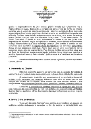 Universidade Federal de Roraima - UFRR
Projeto de Extensão Universitária
Instituto de Ciência Jurídica
Teoria Geral do Direito
Prof. Mauro Campello
“Salinha 201D”
1ª edição
2020.1
guarda e responsabilidade de uma criança, proferi decisão cujo fundamento era a
incompetência do juízo, declinando a competência para a vara de família da mesma
comarca. Veja o sentido da palavra competência – adjetivo: competente. Essa expressão
possui dois sentidos: um de uso comum do povo, e outro, um sentido técnico especial para
o Direito. Por isso, essa decisão acabou causando espanto na parte autora da ação de
guarda (avó da criança), que imediatamente indagou-me: “Como incompetente, Dr.
Mauro Campello? O senhor é muito competente...o senhor é um dos juízes mais
preparados em Roraima. Julgue esse processo.” Portanto, qual o sentido de competente,
ou seja, de competência que a avó da criança utilizou? Com certeza, o sentido de uso
comum do povo, ou melhor, o preparo cultural do magistrado. Ela apreciou a competência
do juiz em sua capacidade intelectual. Assim, dizer que um juiz é incompetente para o
homem do povo é algo de surpreendente. Para Ciência Jurídica, competente é o juiz que,
por força de dispositivos legais da organização judiciária, tem o poder para examinar e
resolver determinados casos. Competência74, juridicamente, é a “medida ou a extensão da
jurisdição.”
Percebam como uma palavra pode mudar de significado, quando aplicada na
Ciência Jurídica.
8. O método no Direito:
Método é o caminho que deve ser percorrido para a aquisição da verdade. É
o caminho de um resultado exato ou rigorosamente verificado. Sem método não há ciência.
O conhecimento produzido pelo senso comum é um conhecimento parcial,
isolado, fortuito, sem nexo com os demais. O homem que utiliza o senso comum nem
sempre está errado, ou incompleto. Pode mesmo ser uma verdade, todavia o que
compromete é a falta de segurança quanto àquilo que afirma (“não tem certeza da certeza”).
Entretanto, o conhecimento científico (metódico) é o produzido pela ciência,
pela verificação de conhecimentos, ou seja, um sistema de conhecimentos verificados.
Quando dizemos que temos ciência de uma coisa é porque verificamos o que a seu respeito
se enuncia.
9. Teoria Geral do Direito:
Teoria vem do grego theoresis75, que significa a conversão de um assunto em
problema, sujeito a indagação e pesquisa, a fim de superar a particularidade dos
74
- Trata-se da delimitação da jurisdição, ou seja, o espaço em que cada jurisdição vai ser aplicada. É o alcance do poder
do juiz distribuído por lei.
75
- Trad. teoreses.
 