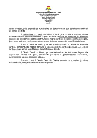 Universidade Federal de Roraima - UFRR
Projeto de Extensão Universitária
Instituto de Ciência Jurídica
Teoria Geral do Direito
Prof. Mauro Campello
“Salinha 201D”
1ª edição
2020.1
casos isolados, para englobá-los numa forma de compreensão, que correlacione entre si
as partes e o todo.
A Teoria Geral do Direito representa a parte geral comum a todas as formas
de conhecimento positivo do Direito. Aquela na qual se fixam os princípios ou diretrizes
capazes de elucidar-nos sobre a estrutura das regras jurídicas e sua concatenação lógica,
bom como sobre os motivos que governam os distintos campos da experiência jurídica.
A Teoria Geral do Direito pode ser entendida como a ciência da realidade
jurídica, apresentando noções comuns a todas as ordens jurídico-positivas. As noções
jurídicas mais gerais são utilizadas pela Ciência do Direito.
A Teoria Geral do Direito procura determinar as estruturas lógicas da
experiência jurídica em geral, elaborando princípios e generalizações conceituais,
determinando os seus conceitos básicos.
Portanto, cabe à Teoria Geral do Direito formular os conceitos jurídicos
fundamentais, indispensáveis ao raciocínio jurídico.
 