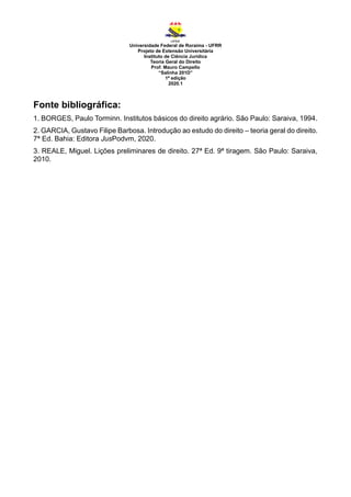 Universidade Federal de Roraima - UFRR
Projeto de Extensão Universitária
Instituto de Ciência Jurídica
Teoria Geral do Direito
Prof. Mauro Campello
“Salinha 201D”
1ª edição
2020.1
Fonte bibliográfica:
1. BORGES, Paulo Torminn. Institutos básicos do direito agrário. São Paulo: Saraiva, 1994.
2. GARCIA, Gustavo Filipe Barbosa. Introdução ao estudo do direito – teoria geral do direito.
7ª Ed. Bahia: Editora JusPodvm, 2020.
3. REALE, Miguel. Lições preliminares de direito. 27ª Ed. 9ª tiragem. São Paulo: Saraiva,
2010.
 