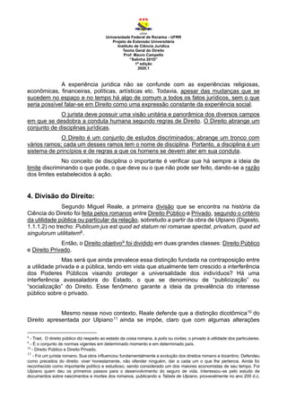 Universidade Federal de Roraima - UFRR
Projeto de Extensão Universitária
Instituto de Ciência Jurídica
Teoria Geral do Direito
Prof. Mauro Campello
“Salinha 201D”
1ª edição
2020.1
A experiência jurídica não se confunde com as experiências religiosas,
econômicas, financeiras, políticas, artísticas etc. Todavia, apesar das mudanças que se
sucedem no espaço e no tempo há algo de comum a todos os fatos jurídicos, sem o que
seria possível falar-se em Direito como uma expressão constante da experiência social.
O jurista deve possuir uma visão unitária e panorâmica dos diversos campos
em que se desdobra a conduta humana segundo regras de Direito. O Direito abrange um
conjunto de disciplinas jurídicas.
O Direito é um conjunto de estudos discriminados: abrange um tronco com
vários ramos; cada um desses ramos tem o nome de disciplina. Portanto, a disciplina é um
sistema de princípios e de regras a que os homens se devem ater em sua conduta.
No conceito de disciplina o importante é verificar que há sempre a ideia de
limite discriminando o que pode, o que deve ou o que não pode ser feito, dando-se a razão
dos limites estabelecidos à ação.
4. Divisão do Direito:
Segundo Miguel Reale, a primeira divisão que se encontra na história da
Ciência do Direito foi feita pelos romanos entre Direito Público e Privado, segundo o critério
da utilidade pública ou particular da relação, sobretudo a partir da obra de Ulpiano (Digesto,
1.1.1.2) no trecho: Publicum jus est quod ad statum rei romanae spectat, privatum, quod ad
singulorum utilitatem8.
Então, o Direito objetivo9 foi dividido em duas grandes classes: Direito Público
e Direito Privado.
Mas será que ainda prevalece essa distinção fundada na contraposição entre
a utilidade privada e a pública, tendo em vista que atualmente tem crescido a interferência
dos Poderes Públicos visando proteger a universalidade dos indivíduos? Há uma
interferência avassaladora do Estado, o que se denominou de “publicização” ou
“socialização” do Direito. Esse fenômeno garante a ideia da prevalência do interesse
público sobre o privado.
Mesmo nesse novo contexto, Reale defende que a distinção dicotômica10 do
Direito apresentada por Ulpiano11 ainda se impõe, claro que com algumas alterações
8
- Trad. O direito público diz respeito ao estado da coisa romana, à polis ou civitas, o privado à utilidade dos particulares.
9
- É o conjunto de normas vigentes em determinado momento e em determinado país.
10
- Direito Público e Direito Privado.
11
- Foi um jurista romano. Sua obra influenciou fundamentalmente a evolução dos direitos romano e bizantino. Defendeu
como preceitos do direito: viver honestamente, não ofender ninguém, dar a cada um o que lhe pertence. Ainda foi
reconhecido como importante político e estudioso, sendo considerado um dos maiores economistas de seu tempo. Foi
Ulpiano quem deu os primeiros passos para o desenvolvimento do seguro de vida. Interessou-se pelo estudo de
documentos sobre nascimentos e mortes dos romanos, publicando a Tabela de Ulpiano, provavelmente no ano 200 d.c,
 