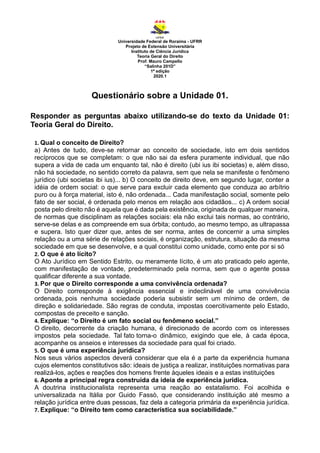 Universidade Federal de Roraima - UFRR
Projeto de Extensão Universitária
Instituto de Ciência Jurídica
Teoria Geral do Direito
Prof. Mauro Campello
“Salinha 201D”
1ª edição
2020.1
Questionário sobre a Unidade 01.
Responder as perguntas abaixo utilizando-se do texto da Unidade 01:
Teoria Geral do Direito.
1. Qual o conceito de Direito?
a) Antes de tudo, deve-se retornar ao conceito de sociedade, isto em dois sentidos
recíprocos que se completam: o que não sai da esfera puramente individual, que não
supera a vida de cada um enquanto tal, não é direito (ubi ius ibi societas) e, além disso,
não há sociedade, no sentido correto da palavra, sem que nela se manifeste o fenômeno
jurídico (ubi societas ibi ius)... b) O conceito de direito deve, em segundo lugar, conter a
idéia de ordem social: o que serve para excluir cada elemento que conduza ao arbítrio
puro ou à força material, isto é, não ordenada... Cada manifestação social, somente pelo
fato de ser social, é ordenada pelo menos em relação aos cidadãos... c) A ordem social
posta pelo direito não é aquela que é dada pela existência, originada de qualquer maneira,
de normas que disciplinam as relações sociais: ela não exclui tais normas, ao contrário,
serve-se delas e as compreende em sua órbita; contudo, ao mesmo tempo, as ultrapassa
e supera. Isto quer dizer que, antes de ser norma, antes de concernir a uma simples
relação ou a uma série de relações sociais, é organização, estrutura, situação da mesma
sociedade em que se desenvolve, e a qual constitui como unidade, como ente por si só
2. O que é ato lícito?
O Ato Jurídico em Sentido Estrito, ou meramente lícito, é um ato praticado pelo agente,
com manifestação de vontade, predeterminado pela norma, sem que o agente possa
qualificar diferente a sua vontade.
3. Por que o Direito corresponde a uma convivência ordenada?
O Direito corresponde à exigência essencial e indeclinável de uma convivência
ordenada, pois nenhuma sociedade poderia subsistir sem um mínimo de ordem, de
direção e solidariedade. São regras de conduta, impostas coercitivamente pelo Estado,
compostas de preceito e sanção.
4. Explique: “o Direito é um fato social ou fenômeno social.”
O direito, decorrente da criação humana, é direcionado de acordo com os interesses
impostos pela sociedade. Tal fato torna-o dinâmico, exigindo que ele, à cada época,
acompanhe os anseios e interesses da sociedade para qual foi criado.
5. O que é uma experiência jurídica?
Nos seus vários aspectos deverá considerar que ela é a parte da experiência humana
cujos elementos constitutivos são: ideais de justiça a realizar, instituições normativas para
realizá-los, ações e reações dos homens frente àqueles ideais e a estas instituições
6. Aponte a principal regra construída da ideia de experiência jurídica.
A doutrina institucionalista representa uma reação ao estatalismo. Foi acolhida e
universalizada na Itália por Guido Fassò, que considerando instituição até mesmo a
relação jurídica entre duas pessoas, faz dela a categoria primária da experiência jurídica.
7. Explique: “o Direito tem como característica sua sociabilidade.”
 