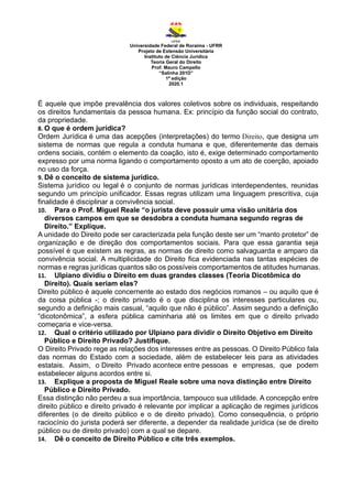 Universidade Federal de Roraima - UFRR
Projeto de Extensão Universitária
Instituto de Ciência Jurídica
Teoria Geral do Direito
Prof. Mauro Campello
“Salinha 201D”
1ª edição
2020.1
É aquele que impõe prevalência dos valores coletivos sobre os individuais, respeitando
os direitos fundamentais da pessoa humana. Ex: princípio da função social do contrato,
da propriedade.
8. O que é ordem jurídica?
Ordem Jurídica é uma das acepções (interpretações) do termo Direito, que designa um
sistema de normas que regula a conduta humana e que, diferentemente das demais
ordens sociais, contém o elemento da coação, isto é, exige determinado comportamento
expresso por uma norma ligando o comportamento oposto a um ato de coerção, apoiado
no uso da força.
9. Dê o conceito de sistema jurídico.
Sistema jurídico ou legal é o conjunto de normas jurídicas interdependentes, reunidas
segundo um princípio unificador. Essas regras utilizam uma linguagem prescritiva, cuja
finalidade é disciplinar a convivência social.
10. Para o Prof. Miguel Reale “o jurista deve possuir uma visão unitária dos
diversos campos em que se desdobra a conduta humana segundo regras de
Direito.” Explique.
A unidade do Direito pode ser caracterizada pela função deste ser um “manto protetor” de
organização e de direção dos comportamentos sociais. Para que essa garantia seja
possível é que existem as regras, as normas de direito como salvaguarda e amparo da
convivência social. A multiplicidade do Direito fica evidenciada nas tantas espécies de
normas e regras jurídicas quantos são os possíveis comportamentos de atitudes humanas.
11. Ulpiano dividiu o Direito em duas grandes classes (Teoria Dicotômica do
Direito). Quais seriam elas?
Direito público é aquele concernente ao estado dos negócios romanos – ou aquilo que é
da coisa pública -; o direito privado é o que disciplina os interesses particulares ou,
segundo a definição mais casual, “aquilo que não é público”. Assim segundo a definição
“dicotonômica”, a esfera pública caminharia até os limites em que o direito privado
começaria e vice-versa.
12. Qual o critério utilizado por Ulpiano para dividir o Direito Objetivo em Direito
Público e Direito Privado? Justifique.
O Direito Privado rege as relações dos interesses entre as pessoas. O Direito Público fala
das normas do Estado com a sociedade, além de estabelecer leis para as atividades
estatais. Assim, o Direito Privado acontece entre pessoas e empresas, que podem
estabelecer alguns acordos entre si.
13. Explique a proposta de Miguel Reale sobre uma nova distinção entre Direito
Público e Direito Privado.
Essa distinção não perdeu a sua importância, tampouco sua utilidade. A concepção entre
direito público e direito privado é relevante por implicar a aplicação de regimes jurídicos
diferentes (o de direito público e o de direito privado). Como consequência, o próprio
raciocínio do jurista poderá ser diferente, a depender da realidade jurídica (se de direito
público ou de direito privado) com a qual se depare.
14. Dê o conceito de Direito Público e cite três exemplos.
 
