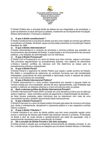 Universidade Federal de Roraima - UFRR
Projeto de Extensão Universitária
Instituto de Ciência Jurídica
Teoria Geral do Direito
Prof. Mauro Campello
“Salinha 201D”
1ª edição
2020.1
O Direito Público tem a principal tarefa da defesa de sua integridade e da sociedade, a
quem se destinam os seus serviços e cuidados, mostrando-se incompatível tal vinculação.
Diretos Administrativo, Financeiro e Eleitoral.
15. O que é direito constitucional ?
O direito constitucional é uma área do direito que tem como objeto as normas que definem
e constituem um Estado. No Brasil, essas normas estão presentes na Constituição Federal
Brasileira de 1988.
16. O que é Direito Administrativo?
O direito administrativo é o conjunto de princípios e normas jurídicas que presidem ao
funcionamento das atividades do Estado, à organização e ao funcionamento dos serviços
públicos, e às relações de administração com os indivíduos.
17. O que é Direito Processual?
O Direito Civil e Processual é um ramo do direito que inclui normas, regras e princípios.
Tais princípios regulamentam os procedimentos judiciais, com objetivo de administrar
o direito e resolver conflitos de natureza civil. Ele determina as bases para os
procedimentos judiciais e extrajudiciais.
18. O que é Direito Penal?
O Direito Penal é o segmento do Direito Público que regula o poder punitivo do Estado.
Ele detém a competência de selecionar as condutas humanas que são consideradas
indesejadas, possuidoras de certa gravidade e reprovação social, e capazes de colocar
em risco a convivência em sociedade.
19. O que é Direito Internacional Público?
O Direito Internacional é o ramo jurídico responsável por estudar e agrupar todas as
normas criadas por uma sociedade, através de seus representantes, cuja finalidade seja
auxiliar e melhorar as relações externas e a boa convivência entre os países.
20. Qual a natureza jurídica do Direito Internacional Privado?
O Direito Internacional Privado (DIPr) consiste em uma disciplina jurídica que se debruça
sobre a regência – tanto normativa quanto de julgamento e implementação de decisões –
de fatos sociais praticados pelos indivíduos que se relacionam com mais de uma
comunidade humana, também denominados fatos transnacionais.
21. O que é Direito Financeiro?
O Direito Financeiro é o ramo do direito público formado pelo plexo de normas e princípios
que, direta e indiretamente, disciplinam o orçamento público e o seu respectivo controle
interno e externo.
22. O que é direito Tributario ?
O direito tributário é um ramo do direito público que tem como propósito regular como
ocorre a cobrança de tributos pelo Estado das pessoas naturais e jurídicas. A tributação
no Brasil é alvo de muita dúvida e questionamento por parte da população, mas é
extremamente necessária para a manutenção do Estado.
23. Dê o conceito de Direito Privado e cite dois exemplos.
O direito privado é aquele que corresponde exclusivamente às relações privadas. E, por
fim, o direito social, o qual abarca as relações que envolvem direitos difusos e interesses
 