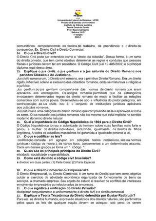 Universidade Federal de Roraima - UFRR
Projeto de Extensão Universitária
Instituto de Ciência Jurídica
Teoria Geral do Direito
Prof. Mauro Campello
“Salinha 201D”
1ª edição
2020.1
comunitários, compreendendo os direitos do trabalho, da previdência e o direito do
consumidor. Ex: Direito Cicil e Direito Comercial.
24. O que é Direito Civil?
O Direito Civil pode ser entendido como o “direito do cidadão”. Dessa forma, é um ramo
do direito privado, que tem como objetivo determinar as regras e condutas que pessoas
físicas e jurídicas devem ter em sociedade. O Código Civil (Lei 10.406/2002) é o principal
diploma legal dessa área.
25. Explique o jus civile, o jus gentium e o jus naturale do Direito Romano nos
períodos Clássico e de Justiniano.
Jus civile romanorum, o Direito civil romano, era o primitivo Direito Romano. Era um direito
rígido, inflexível, solene e exclusivo dos cidadãos romanos, onde se misturava a religião e
o jurídico.
Jus gentium ou jus gentium compunha-se das normas de direito romano que eram
aplicáveis aos estrangeiros. Os antigos romanos permitiam que os estrangeiros
invocassem determinadas regras do direito romano de modo a facilitar as relações
comerciais com outros povos. Desenvolveu-se sob a influência do pretor peregrino, em
contraposição ao ius civile, isto é, o conjunto de instituições jurídicas aplicáveis
aos cidadãos romanos.
Jus naturale é uma categoria do direito romano que compreendia as leis aplicáveis a todos
os seres. O ius naturale dos juristas romanos não é o mesmo que está implícito no sentido
moderno do termo direito natural
26. Qual a importância do Código Napoleônico de 1804 para o Direito Civil?
O Código Napoleônico tornou a autoridade do homem sobre suas famílias mais forte e
privou a mulher de direitos individuais, reduzindo, igualmente, os direitos de filhos
ilegítimos. A todos os cidadãos masculinos foi garantida a igualdade perante a lei.
27. O que é codificar as leis?
codificação consiste em agrupar em coleções textos normativos, leis ou normas
jurídicas ( código de honra ), de vários tipos, concernentes a um determinado assunto.
Cada um desses grupos se torna um " código ".
28. Quais são os principais princípios do Direito Civil?
eticidade, socialidade e operabilidade.
29. Como está dividido o código civil brasileiro?
é dividido em duas partes: (1) Parte Geral; (2) Parte Especial
30. O que é Direito Comercial ou Empresarial?
O Direito Empresarial, ou Direito Comercial, é um ramo do Direito que tem como objetivo
cuidar o exercício da atividade econômica organizada de fornecimento de bens ou
serviços, a chamada empresa. Seu objeto de estudo é resolver os conflitos de interesses
envolvendo empresários ou relacionados às empresas.
31. O que significa a unificação do Direito Privado?
disciplinar conjuntamente e uniformemente o direito civil e o direito comercial
32. Explique a Teoria Tricotômica do Direito defendida por Gustav Radbruch?
Para ele, os direitos humanos, expressão atualizada dos direitos naturais, são parâmetros
pelos quais as leis de qualquer nação devem se adequar, sob pena de serem
 