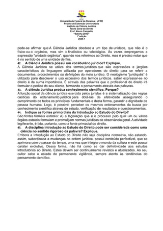 Universidade Federal de Roraima - UFRR
Projeto de Extensão Universitária
Instituto de Ciência Jurídica
Teoria Geral do Direito
Prof. Mauro Campello
“Salinha 201D”
1ª edição
2020.1
pode-se afirmar que A Ciência Jurídica obedece a um tipo de unidade, que não é o
físico ou o orgânico, mas sim o finalístico ou teleológico. Às vezes empregamos a
expressão "unidade orgânica", quando nos referimos ao Direito, mas é preciso notar que
é no sentido de uma unidade de fins.
42. A Ciência Jurídica possui um vocabulário jurídico? Explique.
A Ciência Jurídica se utiliza dos termos jurídicos que são expressões e jargões
característicos da linguagem utilizada por operadores do direito para se referir a
documentos, procedimentos ou definições do meio jurídico. O neologismo “juridiquês” é
utilizado para descrever o uso excessivo dos termos jurídicos. saber expressar-se no
direito é de suma importância. É através das palavras que o profissional do direito irá
formular o pedido do seu cliente, formando o pensamento através das palavras.
43. A ciência Juridica produz conhecimento científico. Porque?
A função social da ciência jurídica exercida pelos juristas é a sistematização das regras
caóticas do ordenamento jurídico para dotá-las de efetividade assegurando o
cumprimento de todos os princípios fundamentais e desta forma, garantir a dignidade da
pessoa humana. Logo, é possivel perceber os mesmos ordenamentos da busca por
conhecimento cientifico atravez de estudo, verificação de resultados e questionamentos.
44. Indique as fontes primordiais da Introdução ao Estudo do Direito?
São fontes formais estatais: A) a legislação que é o processo pelo qual um ou vários
órgãos estatais formulam e promulgam normas jurídicas de observância geral. A atividade
legiferante, é tida, portanto, como a fonte primacial do direito.
45. A disciplina Introdução ao Estudo do Direito pode ser considerada como uma
ciência no sentido rigoroso da palavra? Explique.
Embora a Introdução ao Estudo do Direito não seja disciplina normativa, não estando,
assim, subordinada a mudanças na ordem jurídica, possui conteúdo perfectível, que se
aprimora com o passar do tempo, uma vez que integra o mundo da cultura e este possui
caráter evolutivo. Dessa forma, não há como se dar definitividade aos estudos
introdutórios ao Direito. Estes devem ser continuamente revistos e atualizados. Ao seu
cultor cabe o estado de permanente vigilância, sempre atento às tendências do
pensamento científico.
 