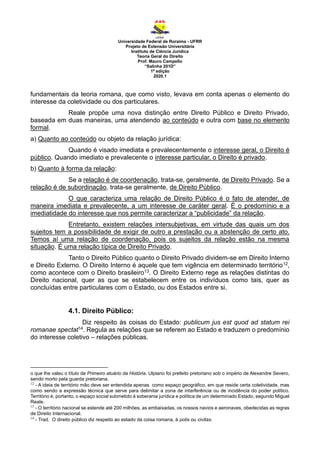 Universidade Federal de Roraima - UFRR
Projeto de Extensão Universitária
Instituto de Ciência Jurídica
Teoria Geral do Direito
Prof. Mauro Campello
“Salinha 201D”
1ª edição
2020.1
fundamentais da teoria romana, que como visto, levava em conta apenas o elemento do
interesse da coletividade ou dos particulares.
Reale propõe uma nova distinção entre Direito Público e Direito Privado,
baseada em duas maneiras, uma atendendo ao conteúdo e outra com base no elemento
formal.
a) Quanto ao conteúdo ou objeto da relação jurídica:
Quando é visado imediata e prevalecentemente o interesse geral, o Direito é
público. Quando imediato e prevalecente o interesse particular, o Direito é privado.
b) Quanto à forma da relação:
Se a relação é de coordenação, trata-se, geralmente, de Direito Privado. Se a
relação é de subordinação, trata-se geralmente, de Direito Público.
O que caracteriza uma relação de Direito Público é o fato de atender, de
maneira imediata e prevalecente, a um interesse de caráter geral. É o predomínio e a
imediatidade do interesse que nos permite caracterizar a “publicidade” da relação.
Entretanto, existem relações intersubjetivas, em virtude das quais um dos
sujeitos tem a possibilidade de exigir de outro a prestação ou a abstenção de certo ato.
Temos aí uma relação de coordenação, pois os sujeitos da relação estão na mesma
situação. É uma relação típica de Direito Privado.
Tanto o Direito Público quanto o Direito Privado dividem-se em Direito Interno
e Direito Externo. O Direito Interno é aquele que tem vigência em determinado território12,
como acontece com o Direito brasileiro13. O Direito Externo rege as relações distintas do
Direito nacional, quer as que se estabelecem entre os indivíduos como tais, quer as
concluídas entre particulares com o Estado, ou dos Estados entre si.
4.1. Direito Público:
Diz respeito às coisas do Estado: publicum jus est quod ad statum rei
romanae spectat14. Regula as relações que se referem ao Estado e traduzem o predomínio
do interesse coletivo – relações públicas.
o que lhe valeu o título de Primeiro atuário da História. Ulpiano foi prefeito pretoriano sob o império de Alexandre Severo,
sendo morto pela guarda pretoriana.
12
- A ideia de território mão deve ser entendida apenas como espaço geográfico, em que reside certa coletividade, mas
como sendo a expressão técnica que serve para delimitar a zona de interferência ou de incidência do poder político.
Território é, portanto, o espaço social submetido à soberania jurídica e política de um determinado Estado, segundo Miguel
Reale.
13
- O território nacional se estende até 200 milhões, as embaixadas, os nossos navios e aeronaves, obedecidas as regras
de Direito Internacional.
14
- Trad. O direito público diz respeito ao estado da coisa romana, à polis ou civitas.
 