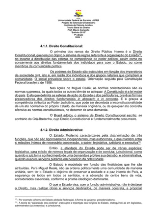 Universidade Federal de Roraima - UFRR
Projeto de Extensão Universitária
Instituto de Ciência Jurídica
Teoria Geral do Direito
Prof. Mauro Campello
“Salinha 201D”
1ª edição
2020.1
4.1.1. Direito Constitucional:
O primeiro dos ramos do Direito Público Interno é o Direito
Constitucional, que tem por objeto o sistema de regras referente à organização do Estado15,
no tocante à distribuição das esferas de competência do poder político, assim como no
concernente aos direitos fundamentais dos indivíduos para com o Estado, ou como
membros da comunidade política.
Os poderes do Estado são estatuídos em função dos imperativos
da sociedade civil, isto é, em razão dos indivíduos e dos grupos naturais que compõem a
comunidade. O social prevalece sobre o estatal. Orientação seguida pela Constituição
Federal brasileira de 1988.
Nas lições de Miguel Reale, as normas constitucionais são as
normas supremas, às quais todas as outras têm de se adequar. A Constituição é a lei maior
do país. É ela que delimita as esferas de ação do Estado e dos particulares, prevê as formas
preservadoras dos direitos fundamentais in abstracto e in concreto. E é graças à
competência atribuída ao Poder Judiciário, que pode ser decretada a inconstitucionalidade
de um ato normativo do próprio Estado, de maneira originária, ou de qualquer ato concreto
ofensivo as normas constitucionais, no decorrer de uma demanda.
O Brasil adotou o sistema de Direito Constitucional escrito, ao
contrário da Grã-Bretanha, cujo Direito Constitucional é fundamentalmente costumeiro.
4.1.2. Direito Administrativo:
O Estado Moderno caracteriza-se pela discriminação de três
funções, que não são rigorosamente independentes, mas autônomas, e que mantém entre
si relações íntimas de necessária cooperação, a saber: legislativa, judiciária e executiva16.
Então, a atividade do Estado pode ser de várias espécies:
legislativa, para edição de normas legais de organização e de conduta; jurisdicional, como
quando o juiz toma conhecimento de uma demanda e profere sua decisão; e administrativa,
quando executa serviços públicos em benefício da coletividade.
O Estado é modelado em função das finalidades que lhe são
atribuídas. Para Miguel Reale, não se ordena politicamente uma comunidade de maneira
unitária, sem ter o Estado o objetivo de preservar a unidade e a paz interna do País, a
segurança de todos em todos os sentidos, e a obtenção de certos bens da vida,
considerados essenciais, conforme o prisma ideológico dominante.
O que o Estado visa, com a função administrativa, não é declarar
o Direito, mas realizar obras e serviços destinados, de maneira concreta, a propiciar
15
- Por exemplo: A forma de Estado adotada: federação. A forma de governo: presidencialismo.
16
- A teoria da “separação dos poderes” pressupõe a tripartição das funções do Estado, distinguindo-as em legislativa,
administrativa (ou executiva) e jurisdicional.
 