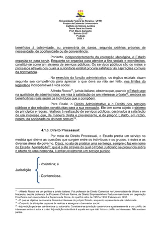 Universidade Federal de Roraima - UFRR
Projeto de Extensão Universitária
Instituto de Ciência Jurídica
Teoria Geral do Direito
Prof. Mauro Campello
“Salinha 201D”
1ª edição
2020.1
benefícios à coletividade, ou preservá-la de danos, segundo critérios próprios de
necessidade, de oportunidade ou de conveniência.
Portanto, independentemente da coloração ideológica, o Estado
organiza-se para servir. Enquanto se organiza para atender a fins sociais e econômicos,
constitui-se como um sistema de serviços públicos. Os serviços públicos são os meios e
processos através dos quais a autoridade estatal procura satisfazer às aspirações comuns
da convivência.
No exercício da função administrativa, os órgãos estatais atuam
segundo sua competência para apreciar o que deva ou não ser feito, nos limites da
legalidade indispensável à vida social.
Alfredo Rocco17, jurista italiano, observa que, quando o Estado age
na qualidade de administrador, ele visa à satisfação de um interesse próprio18, embora os
beneficiários reais sejam os indivíduos que o compõem.
Para Reale, o Direito Administrativo é o Direito dos serviços
públicos e das relações constituídas para a sua execução. Ele tem como objeto o sistema
de princípios e regras, relativos à realização de serviços públicos, destinados à satisfação
de um interesse que, de maneira direta e prevalecente, é do próprio Estado, em razão,
porém, da sociedade ou do bem comum19.
4.1.3. Direito Processual:
Por meio do Direito Processual, o Estado presta um serviço na
medida que dirime as questões que surgem entre os indivíduos e os grupos, e estes e as
diversas áreas do governo. O juiz, no ato de prolatar uma sentença, sempre o faz em nome
do Estado. A jurisdição20, que é o ato através do qual o Poder Judiciário se pronuncia sobre
o objeto de uma demanda, é indiscutivelmente um serviço público.
- Voluntária; e
Jurisdição
- Contenciosa.
17
- Alfredo Rocco era um político e jurista italiano. Foi professor de Direito Comercial na Universidade de Urbino e em
Macerata, depois professor de Processo Civil em Parma, de Direito Empresarial em Pádua e mais tarde em Legislação
Econômica na Universidade La Sapienza de Roma, do qual foi reitor de 1932 a 1935. Faleceu em 1935.
18
- O que se objetiva de maneira direta é o interesse do próprio Estado, enquanto representante da coletividade.
19
- Conjunto de situações capazes de realizar e assegurar o bem-estar social.
20
- A jurisdição pode ser contenciosa ou voluntária. Considera-se jurisdição contenciosa aquela referente a um conflito de
interesses entre o autor e o réu. A jurisdição voluntária é aquela em que não há um conflito de interesses. Não existem
partes.
 