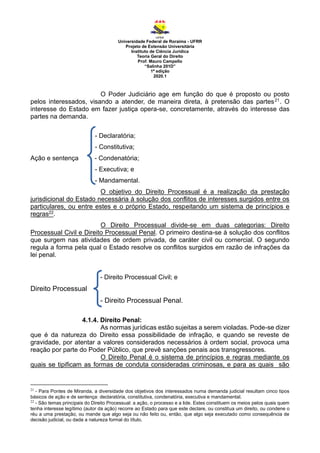 Universidade Federal de Roraima - UFRR
Projeto de Extensão Universitária
Instituto de Ciência Jurídica
Teoria Geral do Direito
Prof. Mauro Campello
“Salinha 201D”
1ª edição
2020.1
O Poder Judiciário age em função do que é proposto ou posto
pelos interessados, visando a atender, de maneira direta, à pretensão das partes21. O
interesse do Estado em fazer justiça opera-se, concretamente, através do interesse das
partes na demanda.
- Declaratória;
- Constitutiva;
Ação e sentença - Condenatória;
- Executiva; e
- Mandamental.
O objetivo do Direito Processual é a realização da prestação
jurisdicional do Estado necessária à solução dos conflitos de interesses surgidos entre os
particulares, ou entre estes e o próprio Estado, respeitando um sistema de princípios e
regras22.
O Direito Processual divide-se em duas categorias: Direito
Processual Civil e Direito Processual Penal. O primeiro destina-se à solução dos conflitos
que surgem nas atividades de ordem privada, de caráter civil ou comercial. O segundo
regula a forma pela qual o Estado resolve os conflitos surgidos em razão de infrações da
lei penal.
- Direito Processual Civil; e
Direito Processual
- Direito Processual Penal.
4.1.4. Direito Penal:
As normas jurídicas estão sujeitas a serem violadas. Pode-se dizer
que é da natureza do Direito essa possibilidade de infração, e quando se reveste de
gravidade, por atentar a valores considerados necessários à ordem social, provoca uma
reação por parte do Poder Público, que prevê sanções penais aos transgressores.
O Direito Penal é o sistema de princípios e regras mediante os
quais se tipificam as formas de conduta consideradas criminosas, e para as quais são
21
- Para Pontes de Miranda, a diversidade dos objetivos dos interessados numa demanda judicial resultam cinco tipos
básicos de ação e de sentença: declaratória, constitutiva, condenatória, executiva e mandamental.
22
- São temas principais do Direito Processual: a ação, o processo e a lide. Estes constituem os meios pelos quais quem
tenha interesse legítimo (autor da ação) recorre ao Estado para que este declare, ou constitua um direito, ou condene o
réu a uma prestação, ou mande que algo seja ou não feito ou, então, que algo seja executado como consequência de
decisão judicial, ou dada a natureza formal do título.
 
