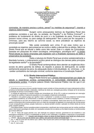 Universidade Federal de Roraima - UFRR
Projeto de Extensão Universitária
Instituto de Ciência Jurídica
Teoria Geral do Direito
Prof. Mauro Campello
“Salinha 201D”
1ª edição
2020.1
cominadas, de maneira precisa e prévia, penas23 ou medidas de segurança24, visando a
objetivos determinados.
Surgem como pressupostos teóricos da Dogmática Penal dois
problemas correlatos e que são, na verdade, da Filosofia25 e de Política Criminal26: o
problema do fundamento do direito de punir e o da finalidade da pena. Pune-se para
prevenir novos crimes, ou para castigo do delinquente? Tem a pena por fim recuperar o
criminoso, para seu retorno ao convívio social, ou deve prevalecer os objetivos da
prevenção social?
Não existe sociedade sem crime. É por esse motivo que a
sociedade se organiza, para preservar-se contra o delito e atenuar-lhe os efeitos. Não é no
Direito Penal que se estuda o delito como fato social. Este é o objeto da Criminologia,
baseada em pesquisas de ordem sociológica, antropológica, psicológica etc27. O Direito
Penal estuda as regras emanadas pelo legislador com a finalidade repressiva do delito e
preservativa da sociedade.
Dada a natureza do Direito Penal que envolve substancialmente a
liberdade humana, o ordenamento jurídico penal se distingue dos demais pelos princípios
da legalidade estrita28 e da tipicidade29.
O Direito Penal contemporâneo deve atender as exigências ético-
sociais da plena garantia da defesa; do respeito à pessoa do delinquente; do caráter
estritamente pessoal da pena; da adequação desta à individualidade do criminoso; e do
caráter contraditório da instrução criminal, conforme determina à Constituição Federal30.
4.1.5. Direito Internacional Público:
Miguel Reale leciona que o Direito Internacional tem por objeto de
estudo a experiência jurídica correspondente à comunidade internacional e seu
ordenamento jurídico. A própria palavra Direito Internacional Público nos diz que é um
23
- Entende-se como pena criminal a sanção imposta a quem comete os crimes previstos em nosso ordenamento jurídico:
privativas de liberdade (reclusão e detenção), restritivas de direito (ex: prestação pecuniária, limitação de fim de semana
e prestação de serviço à comunidade) e multa.
24
- A medida de segurança é a sanção imposta aos inimputáveis (art. 26 do CP), e pode se caracterizar em internação
em hospital de custódia e tratamento psiquiátrico ou de sujeição a tratamento ambulatorial.
25
- Filosofia é uma palavra grega que significa "amor à sabedoria" e consiste no estudo de problemas fundamentais
relacionados à existência, ao conhecimento, à verdade, aos valores morais e estéticos, à mente e à linguagem.
26
- Corresponde ao que deve ser implementado no combate à criminalidade. Sobre esse tema há uma discussão se a
política criminal deva servir exclusivamente como um critério de orientação ao legislador na construção das normas penais
e suas consequências jurídicas, posição tradicional, ou deveria também orientar o aplicador do direito diante da norma
posta, posição moderna.
27
- Para Miguel Reale “nenhum penalista poderá compreender o significado das normas penais sem ter noções científicas
sobre o fato social e psicológico do delito, em necessária conexão com os valores ou fins determinantes ou condicionantes
da conduta delituosa.”
28
- Art. 5º. Todos são iguais perante a lei, sem distinção de qualquer natureza, garantindo-se aos brasileiros e aos
estrangeiros residentes no País a inviolabilidade do direito à vida, à liberdade, à igualdade, à segurança e à propriedade,
nos termos seguintes: (…) II - ninguém será obrigado a fazer ou deixar de fazer alguma coisa senão em virtude de lei;
(…) XXXIX - não há crime sem lei anterior que o defina, nem pena sem prévia cominação legal; (...)
29
- Art. 1º. Não há crime sem lei anterior que o defina. Não há pena sem prévia cominação legal. (Redação dada pela Lei
nº 7.209, de 11.7.1984)
30
- Art. 5º., XLV a LVII.
 